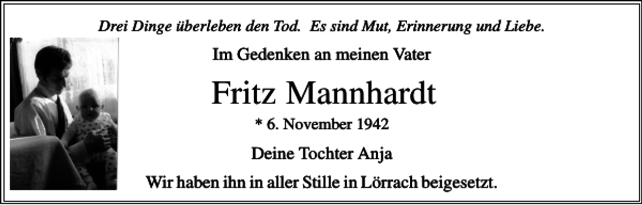 <p>Drei Dinge überleben den Tod. Es sind Mut, Erinnerung und Liebe.</p><p>Im Gedenken an meinen Vater</p><p>Fritz Mannhardt<br />* 6. November 1942</p><p>Deine Tochter Anja<br />Wir haben ihn in aller Stille in Lörrach beigesetzt.</p>