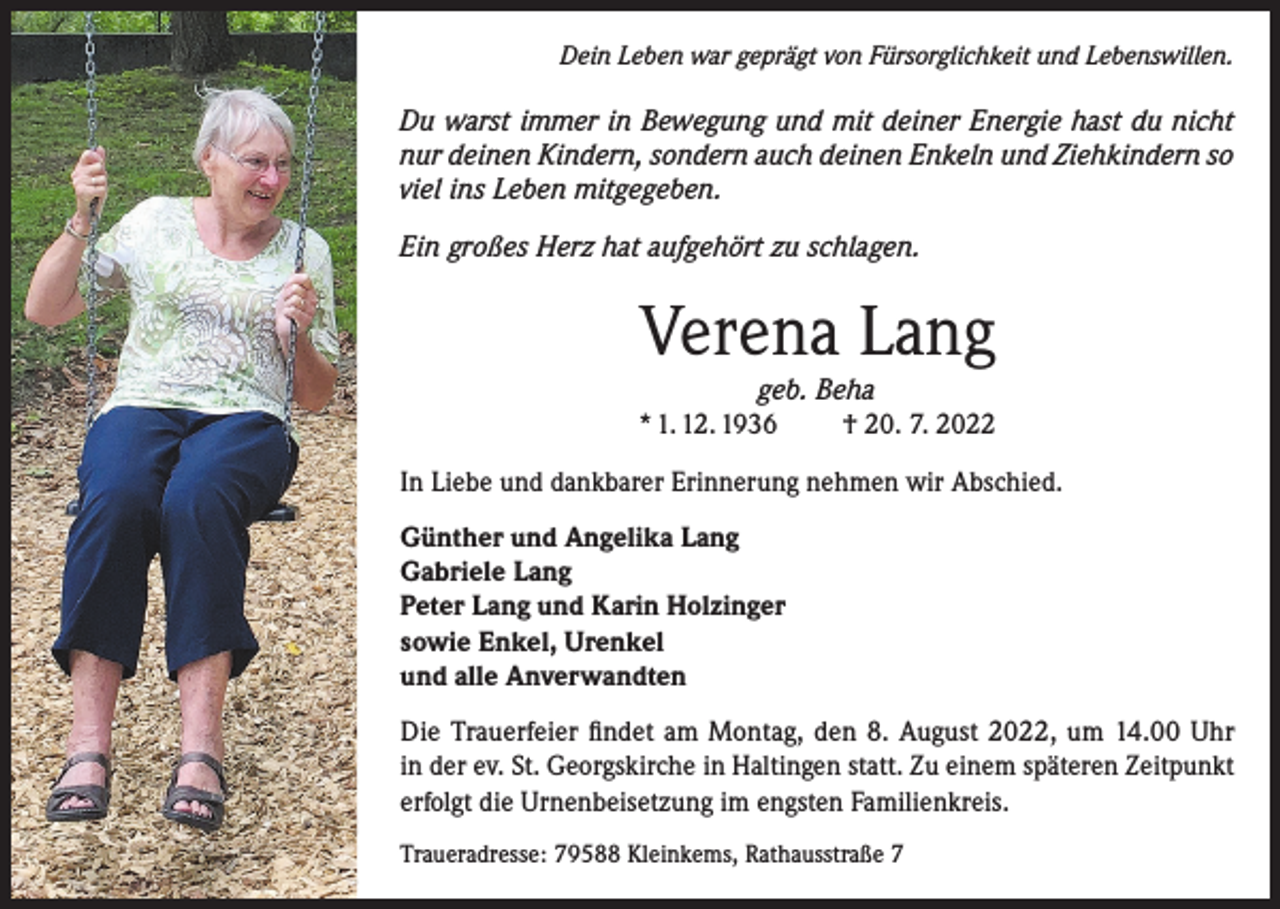 <p>Dein Leben war geprägt von Fürsorglichkeit und Lebenswillen.</p><p>Du warst immer in Bewegung und mit deiner Energie hast du nicht<br />nur deinen Kindern, sondern auch deinen Enkeln und Ziehkindern so<br />viel ins Leben mitgegeben.<br />Ein großes Herz hat aufgehört zu schlagen.</p><p>Verena Lang</p><p>geb. Beha<br />* 1. 12. 1936<br />† 20. 7. 2022<br />In Liebe und dankbarer Erinnerung nehmen wir Abschied.<br />Günther und Angelika Lang<br />Gabriele Lang<br />Peter Lang und Karin Holzinger<br />sowie Enkel, Urenkel<br />und alle Anverwandten<br />Die Trauerfeier findet am Montag, den 8. August 2022, um 14.00 Uhr<br />in der ev. St. Georgskirche in Haltingen statt. Zu einem späteren Zeitpunkt<br />erfolgt die Urnenbeisetzung im engsten Familienkreis.<br />Traueradresse: 79588 Kleinkems, Rathausstraße 7</p>