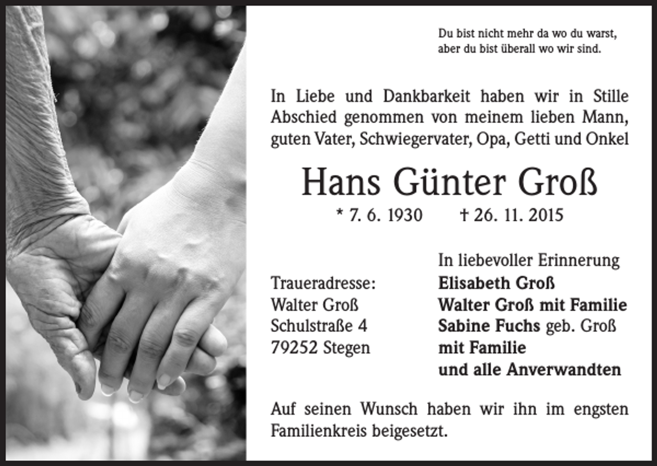<p>Du bist nicht mehr da wo du warst,<br />aber du bist überall wo wir sind.</p><p>In Liebe und Dankbarkeit haben wir in Stille<br />Abschied genommen von meinem lieben Mann,<br />guten Vater, Schwiegervater, Opa, Getti und Onkel</p><p>Hans Günter Groß<br />* 7. 6. 1930 † 26. 11. 2015</p><p>Traueradresse:<br />Walter Groß<br />Schulstraße 4<br />79252 Stegen</p><p>In liebevoller Erinnerung<br />Elisabeth Groß<br />Walter Groß mit Familie<br />Sabine Fuchs geb. Groß<br />mit Familie<br />und alle Anverwandten</p><p>Auf seinen Wunsch haben wir ihn im engsten<br />Familien­kreis beigesetzt.</p>