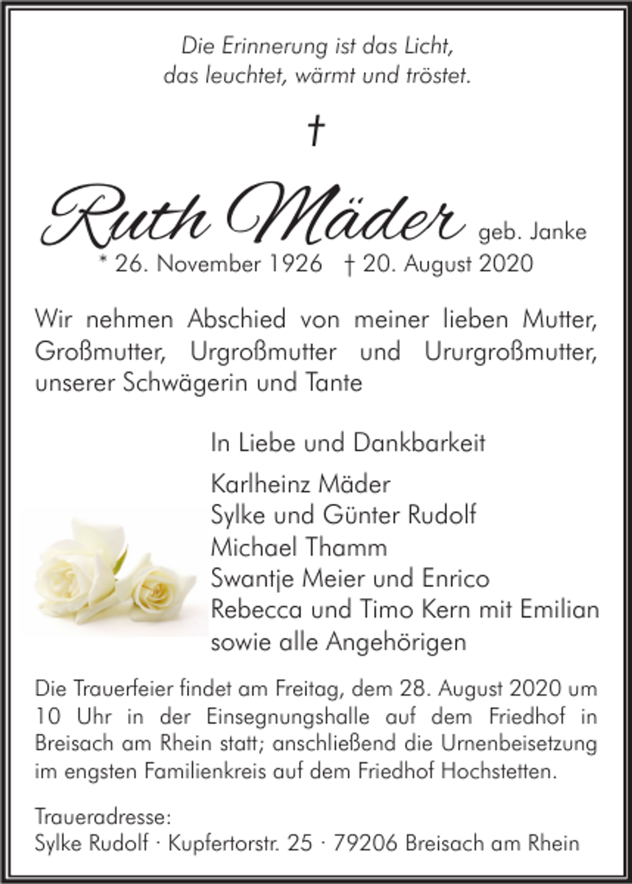 <p>Die Erinnerung ist das Licht,<br />das leuchtet, wärmt und tröstet.</p><p>†</p><p>Ruth Mäder</p><p>geb. Janke<br />* 26. November 1926 † 20. August 2020</p><p>Wir nehmen Abschied von meiner lieben Mutter,<br />Großmutter, Urgroßmutter und Ururgroßmutter,<br />unserer Schwägerin und Tante<br />In Liebe und Dankbarkeit<br />Karlheinz Mäder<br />Sylke und Günter Rudolf<br />Michael Thamm<br />Swantje Meier und Enrico<br />Rebecca und Timo Kern mit Emilian<br />sowie alle Angehörigen<br />Die Trauerfeier findet am Freitag, dem 28. August 2020 um<br />10 Uhr in der Einsegnungshalle auf dem Friedhof in<br />Breisach am Rhein statt; anschließend die Urnenbeisetzung<br />im engsten Familienkreis auf dem Friedhof Hochstetten.<br />Traueradresse:<br />Sylke Rudolf · Kupfertorstr. 25 · 79206 Breisach am Rhein</p>