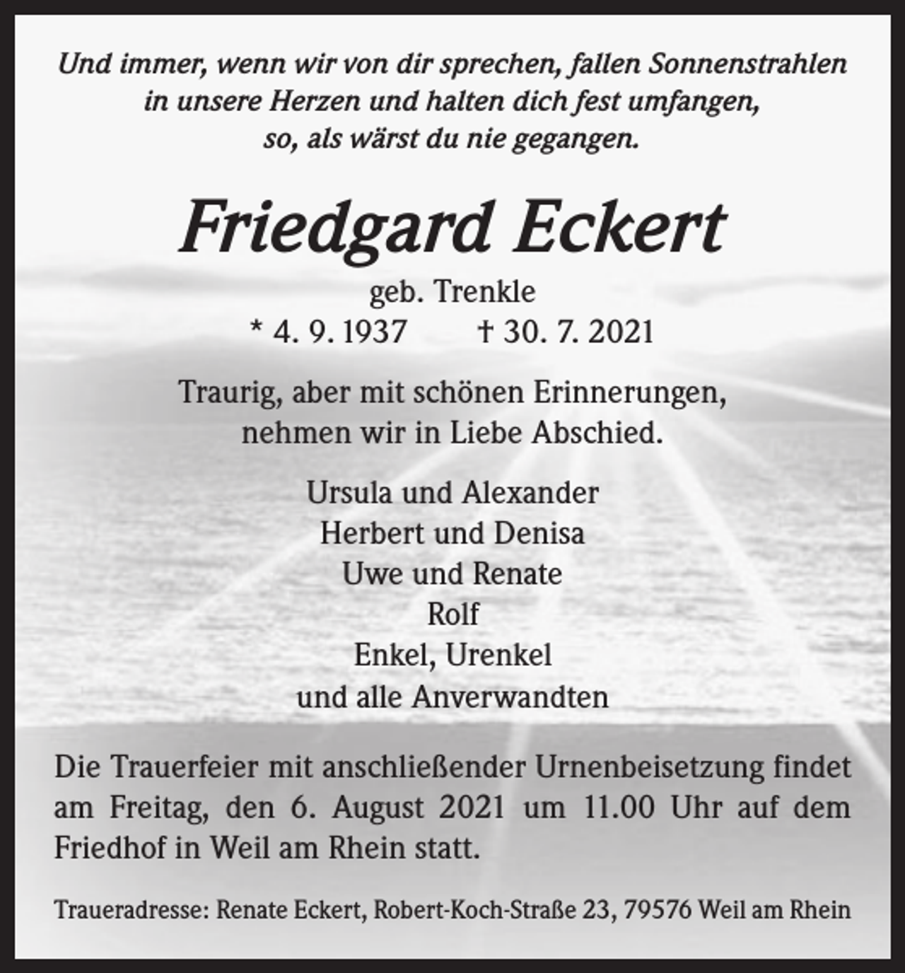 <p>Und immer, wenn wir von dir sprechen, fallen Sonnenstrahlen<br />in unsere Herzen und halten dich fest umfangen,<br />so, als wärst du nie gegangen.</p><p>Friedgard Eckert<br />geb. Trenkle<br />* 4. 9. 1937 † 30. 7. 2021</p><p>Traurig, aber mit schönen Erinnerungen,<br />nehmen wir in Liebe Abschied.<br />Ursula und Alexander<br />Herbert und Denisa<br />Uwe und Renate<br />Rolf<br />Enkel, Urenkel<br />und alle Anverwandten<br />Die Trauerfeier mit anschließender Urnenbeisetzung findet<br />am Freitag, den 6. August 2021 um 11.00 Uhr auf dem<br />Friedhof in Weil am Rhein statt.<br />Traueradresse: Renate Eckert, Robert-Koch-Straße 23, 79576 Weil am Rhein</p>