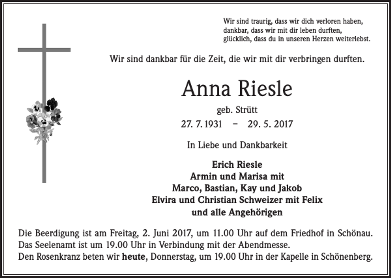 <p>Wir sind traurig, dass wir dich verloren haben,<br />dankbar, dass wir mit dir leben durften,<br />glücklich, dass du in unseren Herzen weiterlebst.</p><p>Wir sind dankbar für die Zeit, die wir mit dir verbringen durften.</p><p>Anna Riesle<br />geb. Strütt<br />27. 7. 1931 – 29. 5. 2017<br />In Liebe und Dankbarkeit<br />Erich Riesle<br />Armin und Marisa mit<br />Marco, Bastian, Kay und Jakob<br />Elvira und Christian Schweizer mit Felix<br />und alle Angehörigen<br />Die Beerdigung ist am Freitag, 2. Juni 2017, um 11.00 Uhr auf dem Friedhof in Schönau.<br />Das Seelenamt ist um 19.00 Uhr in Verbindung mit der Abendmesse.<br />Den Rosenkranz beten wir heute, Donnerstag, um 19.00 Uhr in der Kapelle in Schönenberg.</p>