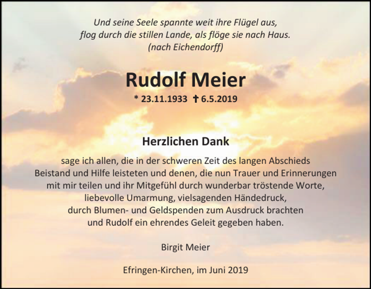<p>Und seine Seele spannte weit ihre Flügel aus,<br />flog durch die stillen Lande, als flöge sie nach Haus.<br />(nach Eichendorff)</p><p>Rudolf Meier<br />* 23.11.1933  6.5.2019</p><p>Herzlichen Dank<br />sage ich allen, die in der schweren Zeit des langen Abschieds<br />Beistand und Hilfe leisteten und denen, die nun Trauer und Erinnerungen<br />mit mir teilen und ihr Mitgefühl durch wunderbar tröstende Worte,<br />liebevolle Umarmung, vielsagenden Händedruck,<br />durch Blumen- und Geldspenden zum Ausdruck brachten<br />und Rudolf ein ehrendes Geleit gegeben haben.<br />Birgit Meier<br />Efringen-Kirchen, im Juni 2019</p>