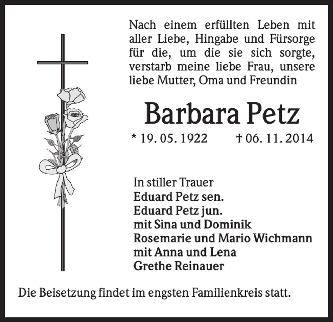 <p>Nach einem erfüllten Leben mit<br />aller Liebe, Hingabe und Fürsorge<br />für die, um die sie sich sorgte,<br />verstarb meine liebe Frau, unsere<br />liebe Mutter, Oma und Freundin</p><p>Barbara Petz<br />* 19. 05. 1922</p><p>† 06. 11. 2014</p><p>In stiller Trauer<br />Eduard Petz sen.<br />Eduard Petz jun.<br />mit Sina und Dominik<br />Rosemarie und Mario Wichmann<br />mit Anna und Lena<br />Grethe Reinauer<br />Die Beisetzung findet im engsten Familienkreis statt.</p>