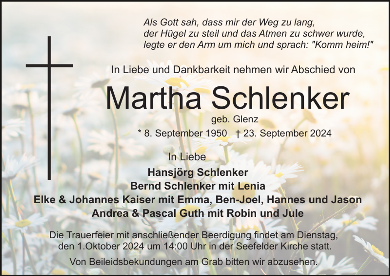 <p>Als Gott sah, dass mir der Weg zu lang,<br />der Hügel zu steil und das Atmen zu schwer wurde,<br />legte er den Arm um mich und sprach: "Komm heim!"</p><p>In Liebe und Dankbarkeit nehmen wir Abschied von</p><p>Martha Schlenker<br />geb. Glenz<br />* 8. September 1950 † 23. September 2024</p><p>In Liebe<br />Hansjörg Schlenker<br />Bernd Schlenker mit Lenia<br />Elke &amp; Johannes Kaiser mit Emma, Ben-Joel, Hannes und Jason<br />Andrea &amp; Pascal Guth mit Robin und Jule<br />Die Trauerfeier mit anschließender Beerdigung findet am Dienstag,<br />den 1.Oktober 2024 um 14:00 Uhr in der Seefelder Kirche statt.<br />Von Beileidsbekundungen am Grab bitten wir abzusehen.</p>
