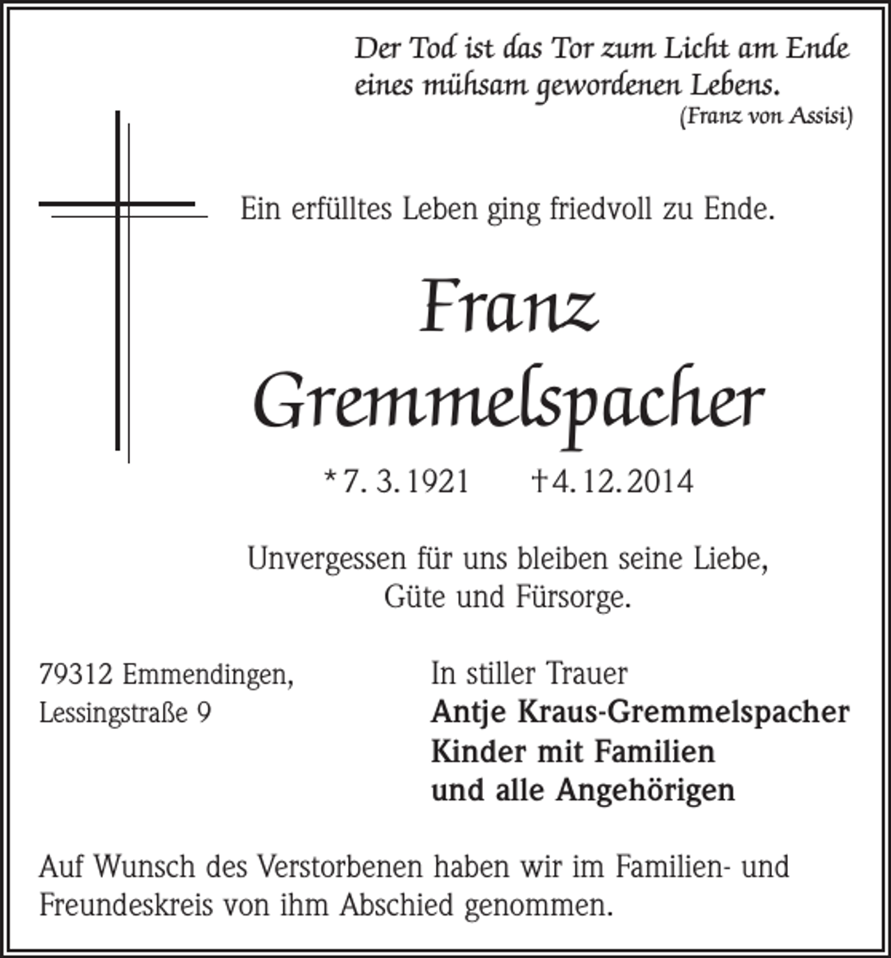 <p>Der Tod ist das Tor zum Licht am Ende<br />eines mühsam gewordenen Lebens.</p><p>(Franz von Assisi)</p><p>Ein erfülltes Leben ging friedvoll zu Ende.</p><p>Franz<br />Gremmelspacher<br />* 7. 3. 1921</p><p>† 4. 12. 2014</p><p>Unvergessen für uns bleiben seine Liebe,<br />Güte und Fürsorge.<br />79312 Emmendingen,<br />Lessingstraße 9</p><p>In stiller Trauer<br />Antje Kraus-Gremmelspacher<br />Kinder mit Familien<br />und alle Angehörigen</p><p>Auf Wunsch des Verstorbenen haben wir im Familien- und<br />Freundeskreis von ihm Abschied genommen.</p>