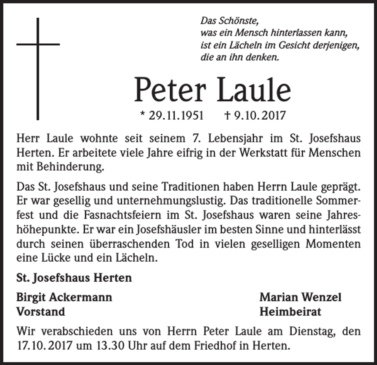<p>Das Schönste,<br />was ein Mensch hinterlassen kann,<br />ist ein Lächeln im Gesicht derjenigen,<br />die an ihn denken.</p><p>Peter Laule<br />* 29.11.1951 † 9.10. 2017</p><p>Herr Laule wohnte seit seinem 7. Lebensjahr im St. Josefshaus<br />Herten. Er arbeitete viele Jahre eifrig in der Werkstatt für Menschen<br />mit Behinderung.<br />Das St. Josefshaus und seine Traditionen haben Herrn Laule geprägt.<br />Er war gesellig und unternehmungslustig. Das traditionelle Sommerfest und die Fasnachtsfeiern im St. Josefshaus waren seine Jahreshöhepunkte. Er war ein Josefshäusler im besten Sinne und hinterlässt<br />durch seinen überraschenden Tod in vielen geselligen Momenten<br />eine Lücke und ein Lächeln.<br />St. Josefshaus Herten<br />Birgit Ackermann<br />Vorstand</p><p>Marian Wenzel<br />Heimbeirat</p><p>Wir verabschieden uns von Herrn Peter Laule am Dienstag, den<br />17.10. 2017 um 13.30 Uhr auf dem Friedhof in Herten.</p>