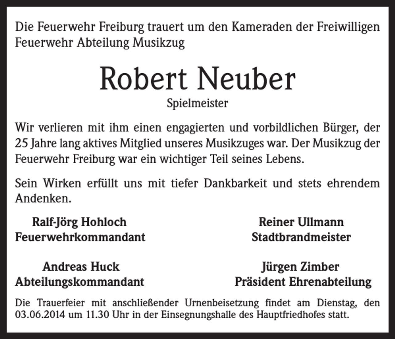 <p>Die Feuerwehr Freiburg trauert um den Kameraden der Freiwilligen<br />Feuerwehr Abteilung Musikzug</p><p>Robert Neuber<br />Spielmeister</p><p>Wir verlieren mit ihm einen engagierten und vorbildlichen Bürger, der<br />25 Jahre lang aktives Mitglied unseres Musikzuges war. Der Musikzug der<br />Feuerwehr Freiburg war ein wichtiger Teil seines Lebens.<br />Sein Wirken erfüllt uns mit tiefer Dankbarkeit und stets ehrendem<br />Andenken.<br />Ralf-Jörg Hohloch<br />Feuerwehrkommandant</p><p>Reiner Ullmann<br />Stadtbrandmeister</p><p>Andreas Huck<br />Abteilungskommandant</p><p>Jürgen Zimber<br />Präsident Ehrenabteilung</p><p>Die Trauerfeier mit anschließender Urnenbeisetzung findet am Dienstag, den<br />03.06.2014 um 11.30 Uhr in der Einsegnungshalle des Hauptfriedhofes statt.</p>