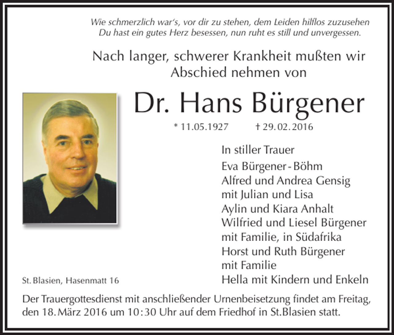 <p>Wie schmerzlich war‘s, vor dir zu stehen, dem Leiden hilflos zuzusehen<br />Du hast ein gutes Herz besessen, nun ruht es still und unvergessen.</p><p>Nach langer, schwerer Krankheit mußten wir<br />Abschied nehmen von</p><p>Dr. Hans Bürgener<br />* 11.05.1927</p><p>St. Blasien, Hasenmatt 16</p><p>† 29. 02. 2016</p><p>In stiller Trauer<br />Eva Bürgener - Böhm<br />Alfred und Andrea Gensig<br />mit Julian und Lisa<br />Aylin und Kiara Anhalt<br />Wilfried und Liesel Bürgener<br />mit Familie, in Südafrika<br />Horst und Ruth Bürgener<br />mit Familie<br />Hella mit Kindern und Enkeln</p><p>Der Trauergottesdienst mit anschließender Urnenbeisetzung findet am Freitag,<br />den 18. März 2016 um 10 : 30 Uhr auf dem Friedhof in St.Blasien statt.</p>