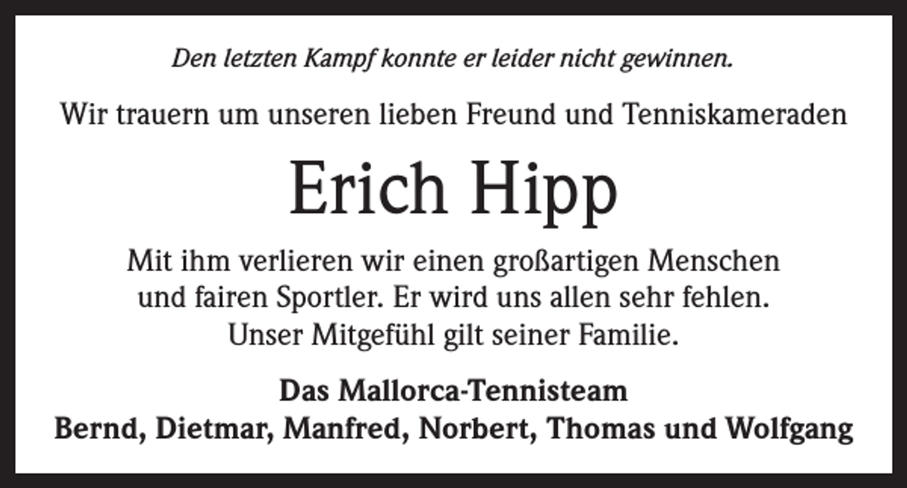 <p>Den letzten Kampf konnte er leider nicht gewinnen.</p><p>Wir trauern um unseren lieben Freund und Tenniskameraden</p><p>Erich Hipp<br />Mit ihm verlieren wir einen großartigen Menschen<br />und fairen Sportler. Er wird uns allen sehr fehlen.<br />Unser Mitgefühl gilt seiner Familie.<br />Das Mallorca-Tennisteam<br />Bernd, Dietmar, Manfred, Norbert, Thomas und Wolfgang</p>
