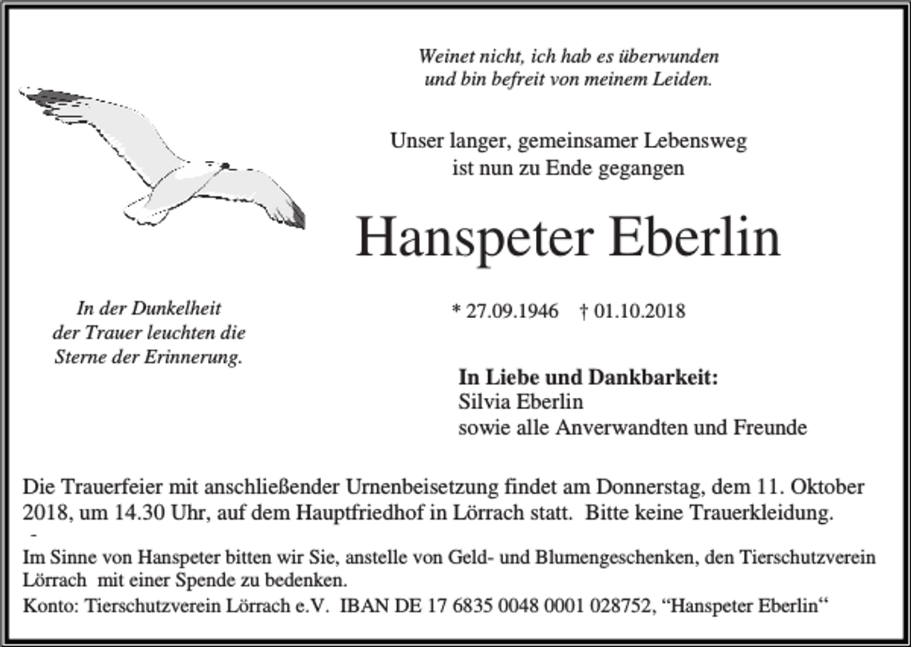 <p>Weinet nicht, ich hab es überwunden<br />und bin befreit von meinem Leiden.</p><p>Unser langer, gemeinsamer Lebensweg<br />ist nun zu Ende gegangen</p><p>Hanspeter Eberlin<br />In der Dunkelheit<br />der Trauer leuchten die<br />Sterne der Erinnerung.</p><p>* 27.09.1946 † 01.10.2018</p><p>In Liebe und Dankbarkeit:<br />Silvia Eberlin<br />sowie alle Anverwandten und Freunde<br />Die Trauerfeier mit anschließender Urnenbeisetzung findet am Donnerstag, dem 11. Oktober<br />2018, um 14.30 Uhr, auf dem Hauptfriedhof in Lörrach statt. Bitte keine Trauerkleidung.<br />.e</p><p>Im Sinne von Hanspeter bitten wir Sie, anstelle von Geld- und Blumengeschenken, den Tierschutzverein<br />Lörrach mit einer Spende zu bedenken.<br />Konto: Tierschutzverein Lörrach e.V. IBAN DE 17 6835 0048 0001 028752, “Hanspeter Eberlin“</p>
