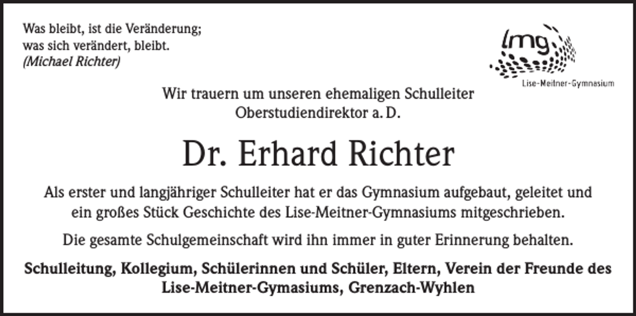 <p>Was bleibt, ist die Veränderung;<br />was sich verändert, bleibt.<br />(Michael Richter)</p><p>Wir trauern um unseren ehemaligen Schulleiter<br />Oberstudiendirektor a. D.</p><p>Dr. Erhard Richter<br />Als erster und langjähriger Schulleiter hat er das Gymnasium aufgebaut, geleitet und<br />ein großes Stück Geschichte des Lise-Meitner-Gymnasiums mitgeschrieben.<br />Die gesamte Schulgemeinschaft wird ihn immer in guter Erinnerung behalten.<br />Schulleitung, Kollegium, Schülerinnen und Schüler, Eltern, Verein der Freunde des<br />Lise-Meitner-Gymasiums, Grenzach-Wyhlen</p>