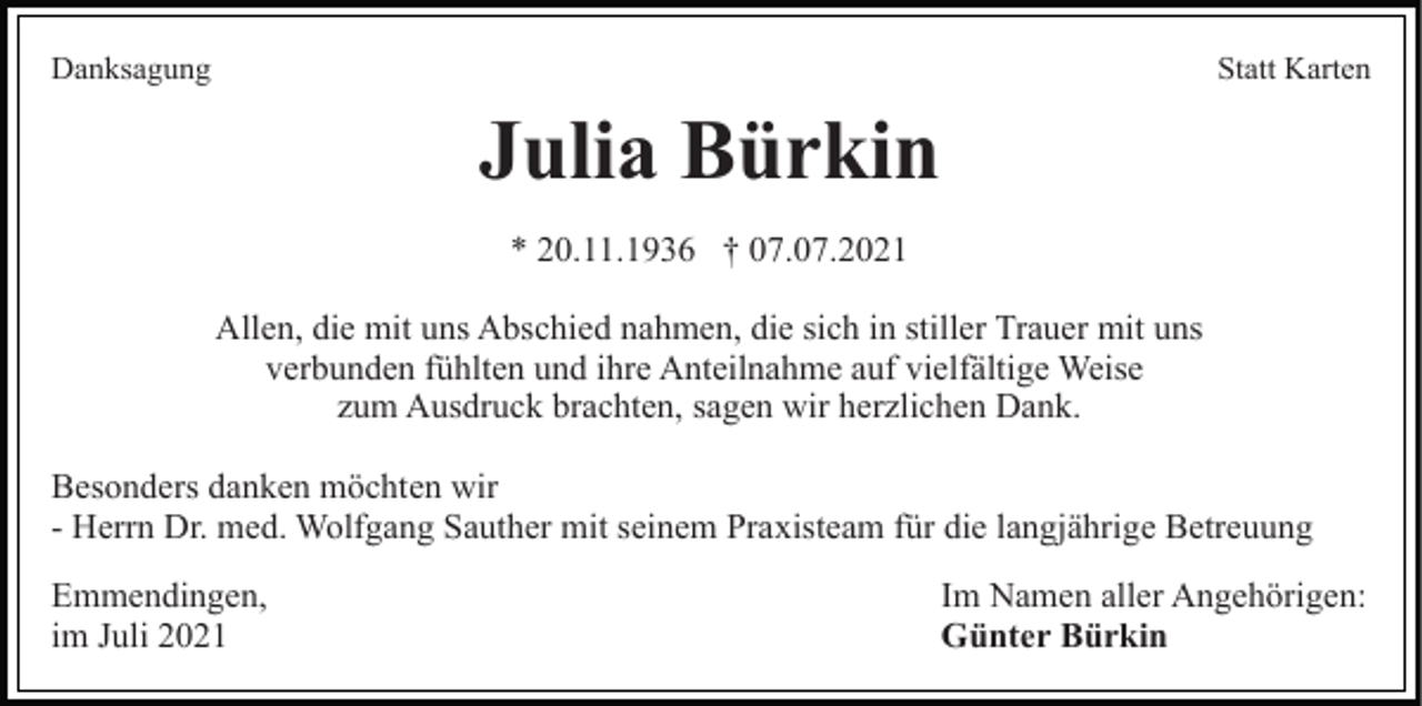 <p>Danksagung</p><p>Statt Karten</p><p>Julia Bürkin<br />* 20.11.1936 † 07.07.2021<br />Allen, die mit uns Abschied nahmen, die sich in stiller Trauer mit uns<br />verbunden fühlten und ihre Anteilnahme auf vielfältige Weise<br />zum Ausdruck brachten, sagen wir herzlichen Dank.<br />Besonders danken möchten wir<br />- Herrn Dr. med. Wolfgang Sauther mit seinem Praxisteam für die langjährige Betreuung<br />Emmendingen,<br />im Juli 2021</p><p>Im Namen aller Angehörigen:<br />Günter Bürkin</p>