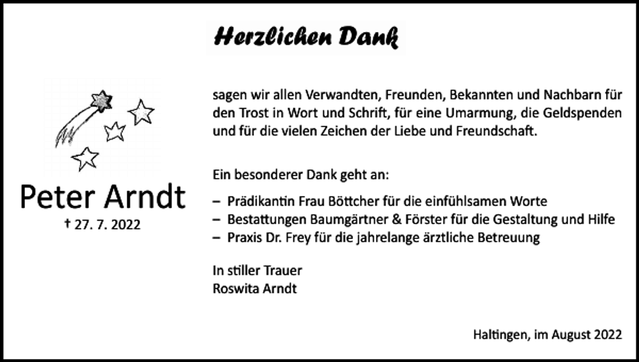 <p>sagen wir allen Verwandten, Freunden, Bekannten und Nachbarn für<br />den Trost in Wort und Schrift, für eine Umarmung, die Geldspenden<br />und für die vielen Zeichen der Liebe und Freundschaft.</p><p>Peter Arndt<br />† 27. 7. 2022</p><p>Ein besonderer Dank geht an:<br />– Prädikantin Frau Böttcher für die einfühlsamen Worte<br />– Bestattungen Baumgärtner &amp; Förster für die Gestaltung und Hilfe<br />– Praxis Dr. Frey für die jahrelange ärztliche Betreuung<br />In stiller Trauer<br />Roswita Arndt<br />Haltingen, im August 2022</p>