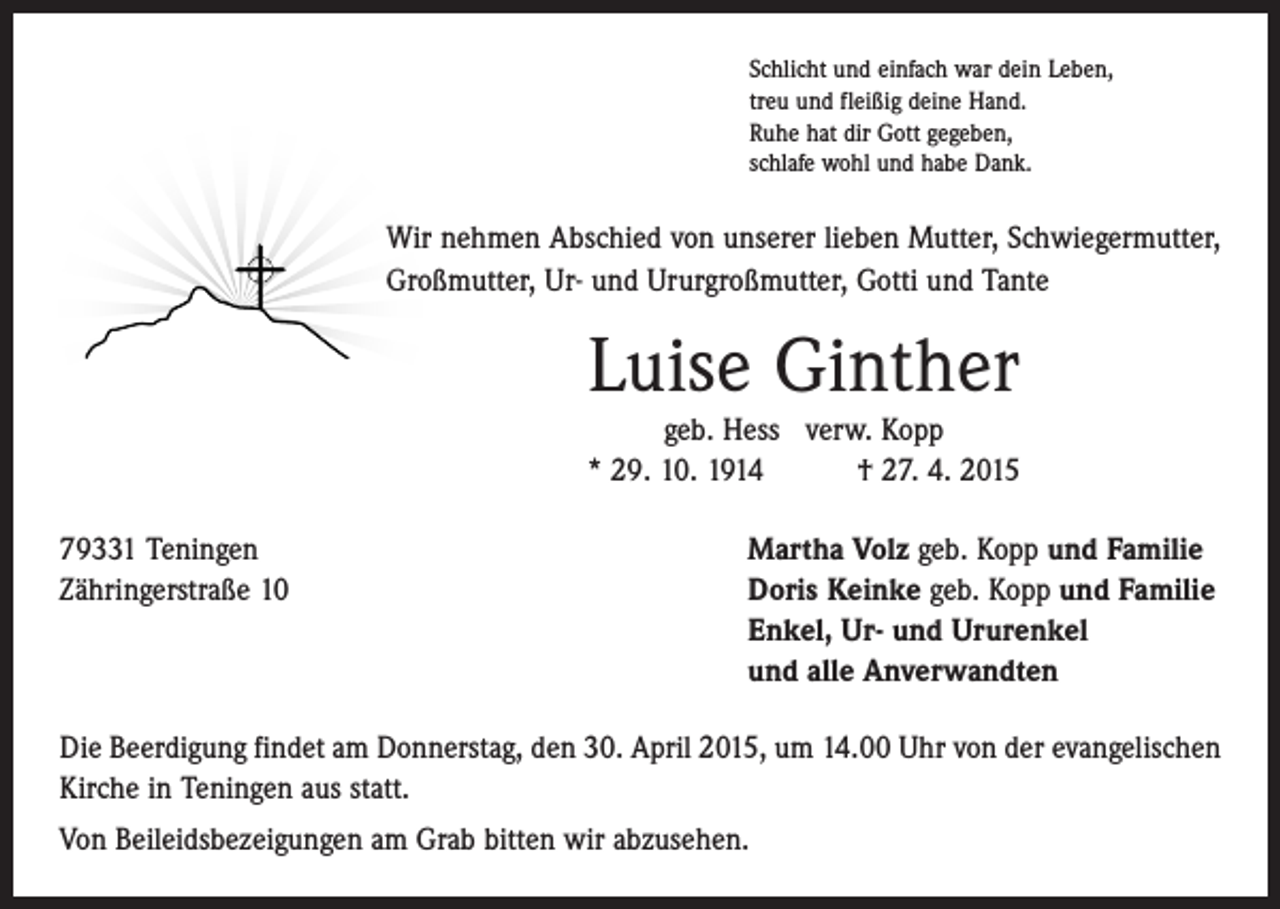 <p>Schlicht und einfach war dein Leben,<br />treu und fleißig deine Hand.<br />Ruhe hat dir Gott gegeben,<br />schlafe wohl und habe Dank.</p><p>Wir nehmen Abschied von unserer lieben Mutter, Schwiegermutter,<br />Großmutter, Ur- und Ururgroßmutter, Gotti und Tante</p><p>Luise Ginther<br />geb. Hess verw. Kopp<br />* 29. 10. 1914 † 27. 4. 2015<br />79331 Teningen<br />Martha Volz geb. Kopp und Familie<br />Zähringerstraße 10 Doris Keinke geb. Kopp und Familie<br />Enkel, Ur- und Ururenkel<br />und alle Anverwandten<br />Die Beerdigung findet am Donnerstag, den 30. April 2015, um 14.00 Uhr von der evangelischen<br />Kirche in Teningen aus statt.<br />Von Beileidsbezeigungen am Grab bitten wir abzusehen.</p>