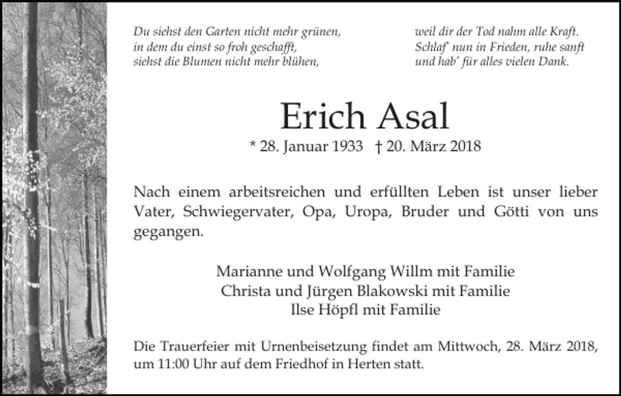<p>siehst<br />grünen,<br />DDu<br />u sie<br />hst deden<br />n GGarten<br />arte n ninicht<br />c ht mehr<br />me hr gr<br />ü ne n,<br />iinn dem<br />de m du<br />d u einst<br />ei nst so<br />s o fr<br />o h geschafft,<br />ges c h afft,<br />froh<br />siehst<br />sie<br />hst die<br />die Blumen<br />Bl u me n nicht<br />ni c ht mehr<br />m e hr blühen,<br />bl ü he n,</p><p>weil<br />dirder<br />der TTod<br />allee Kraft.<br />weil dir<br />o d nnahm<br />a h m all<br />Kr aft.<br />S c hl af’ nnun<br />u n iin<br />n Frie<br />de n, rruhe<br />u he ssanft<br />a nft<br />Schlaf’<br />Frieden,<br />und<br />alles viele<br />vielen<br />u n d hhab’<br />a b’ ffür<br />ür alles<br />n Dank.<br />D a n k.</p><p>Eri<br />c h Asal<br />A s al<br />Erich</p><p>2 8. JJanuar<br />a n u ar 1933<br />1 9 †† 20.<br />2 0. März<br />M är z<br />* 28.<br />NNach<br />a c h eieinem<br />n e m ararbeitsreichen<br />b eit sr ei c h e n und<br />u n d erfüllten<br />erf üllt e n Leben<br />L e b e n iist<br />st unser<br />u n s er lilieber<br />e b er<br />V at er, SSchwiegervater,<br />c h wi e g er v at er , Opa,<br />O p a, Uropa,<br />Ur o p a, Bruder<br />Br u d er und<br />u n d Götti<br />G ötti von<br />v o n uns<br />u ns<br />Vater,<br />gegangen.<br />g e g a n g e n.<br />Marianne<br />M ari a n n e u und<br />n d Wolfgang<br />W olf g a n g Willm<br />Will m mit<br />mit FFamilie<br />a mili e<br />C hri st a uund<br />n d J Jürgen<br />ür g e n BlBlakowski<br />a k o w s ki mit<br />mit FFamilie<br />a mili e<br />Christa<br />Il s e Höpfl<br />H ö pfl mit<br />mit Familie<br />F a mili e<br />Ilse<br />Di e Tr<br />Die<br />Trauerfeier<br />a u erf ei er mit<br />mit Ur<br />Urnenbeisetzung<br />n e n b ei s et z u n g fifindet<br />n d et aam<br />m Mittwoch,<br />Mitt w o c h, 8.<br />8. März<br />M är z 2018,<br />2 0 1 8,<br />uum<br />m 111:00<br />1: Uhr<br />U hr aauf<br />uf ddem<br />e m Friedhof<br />Fri e d h of iin<br />n Herten<br />H ert e n ststatt.<br />at t.</p>