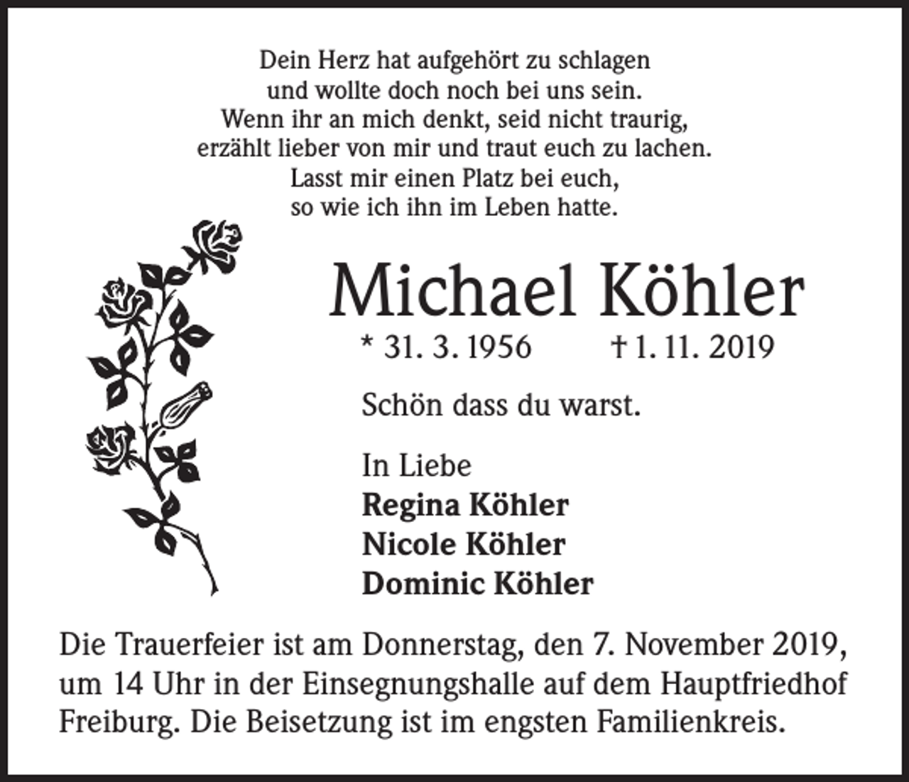 <p>Dein Herz hat aufgehört zu schlagen<br />und wollte doch noch bei uns sein.<br />Wenn ihr an mich denkt, seid nicht traurig,<br />erzählt lieber von mir und traut euch zu lachen.<br />Lasst mir einen Platz bei euch,<br />so wie ich ihn im Leben hatte.</p><p>Michael Köhler<br />* 31. 3. 1956</p><p>† 1. 11. 2019</p><p>Schön dass du warst.<br />In Liebe<br />Regina Köhler<br />Nicole Köhler<br />Dominic Köhler<br />Die Trauerfeier ist am Donnerstag, den 7. November 2019,<br />um 14 Uhr in der Einsegnungshalle auf dem Hauptfriedhof<br />Freiburg. Die Beisetzung ist im engsten Familienkreis.</p>
