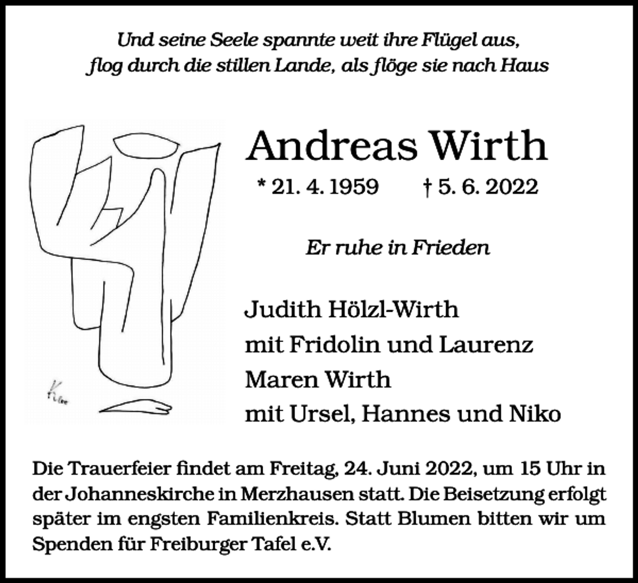 <p>Und seine Seele spannte weit ihre Flügel aus,<br />flog durch die stillen Lande, als flöge sie nach Haus</p><p>Andreas Wirth<br />* 21. 4. 1959 † 5. 6. 2022<br />Er ruhe in Frieden</p><p>Judith Hölzl-Wirth<br />mit Fridolin und Laurenz<br />Maren Wirth<br />mit Ursel, Hannes und Niko<br />Die Trauerfeier findet am Freitag, 24. Juni 2022, um 15 Uhr in<br />der Johanneskirche in Merzhausen statt. Die Beisetzung erfolgt<br />später im engsten Familienkreis. Statt Blumen bitten wir um<br />Spenden für Freiburger Tafel e.V.</p>