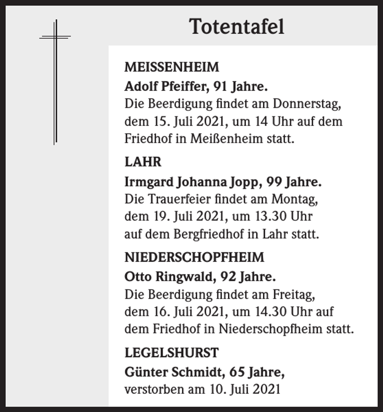 <p>Totentafel<br />MEISSENHEIM<br />Adolf Pfeiffer, 91 Jahre.<br />Die Beerdigung findet am Donnerstag,<br />dem 15. Juli 2021, um 14 Uhr auf dem<br />Friedhof in Meißenheim statt.<br />LAHR<br />Irmgard Johanna Jopp, 99 Jahre.<br />Die Trauerfeier findet am Montag,<br />dem 19. Juli 2021, um 13.30 Uhr<br />auf dem Bergfriedhof in Lahr statt.<br />NIEDERSCHOPFHEIM<br />Otto Ringwald, 92 Jahre.<br />Die Beerdigung findet am Freitag,<br />dem 16. Juli 2021, um 14.30 Uhr auf<br />dem Friedhof in Niederschopfheim statt.<br />LEGELSHURST<br />Günter Schmidt, 65 Jahre,<br />verstorben am 10. Juli 2021</p>