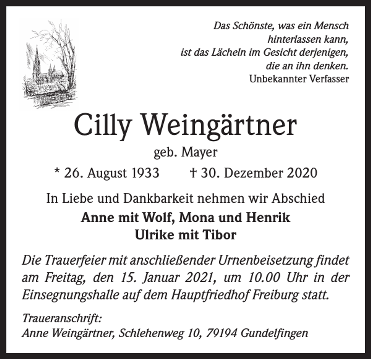 <p>Das Schönste, was ein Mensch<br />hinterlassen kann,<br />ist das Lächeln im Gesicht derjenigen,<br />die an ihn denken.<br />Unbekannter Verfasser</p><p>Cilly Weingärtner</p><p>geb. Mayer<br />* 26. August 1933 † 30. Dezember 2020<br />In Liebe und Dankbarkeit nehmen wir Abschied<br />Anne mit Wolf, Mona und Henrik<br />Ulrike mit Tibor<br />Die Trauerfeier mit anschließender Urnenbeisetzung f­ indet<br />am Freitag, den 15. Januar 2021, um 10.00 Uhr in der<br />­Einsegnungshalle auf dem Hauptfriedhof Freiburg statt.<br />Traueranschrift:<br />Anne Weingärtner, Schlehenweg 10, 79194 Gundelfingen</p>