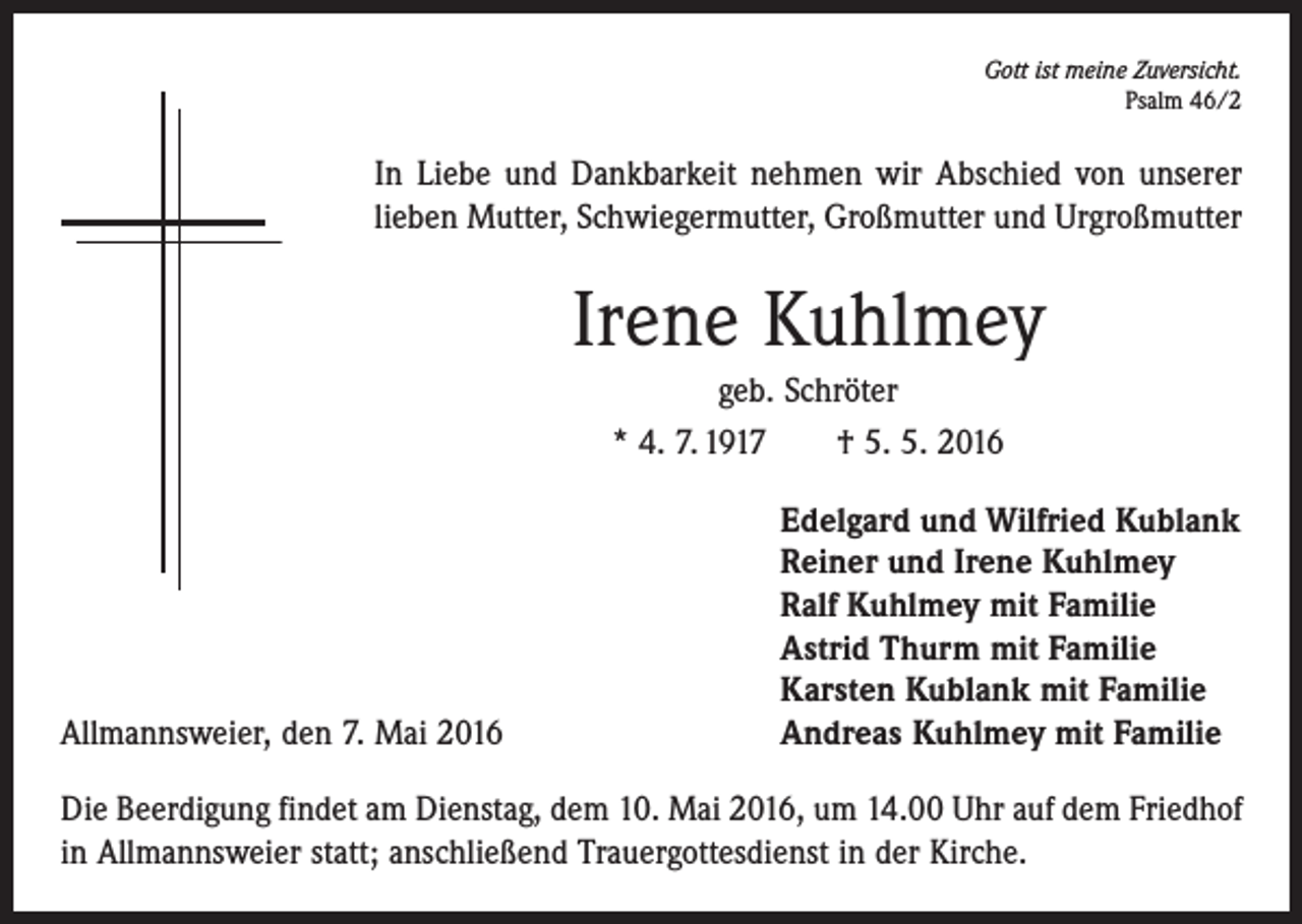 <p>Gott ist meine Zuversicht.<br />Psalm 46/2</p><p>In Liebe und Dankbarkeit nehmen wir Abschied von unserer<br />lieben Mutter, Schwiegermutter, Großmutter und Urgroßmutter</p><p>Irene Kuhlmey<br />geb. Schröter<br />* 4. 7. 1917 † 5. 5. 2016</p><p>Allmannsweier, den 7. Mai 2016</p><p>Edelgard und Wilfried Kublank<br />Reiner und Irene Kuhlmey<br />Ralf Kuhlmey mit Familie<br />Astrid Thurm mit Familie<br />Karsten Kublank mit Familie<br />Andreas Kuhlmey mit Familie</p><p>Die Beerdigung findet am Dienstag, dem 10. Mai 2016, um 14.00 Uhr auf dem Friedhof<br />in Allmannsweier statt; anschließend Trauergottesdienst in der Kirche.</p>
