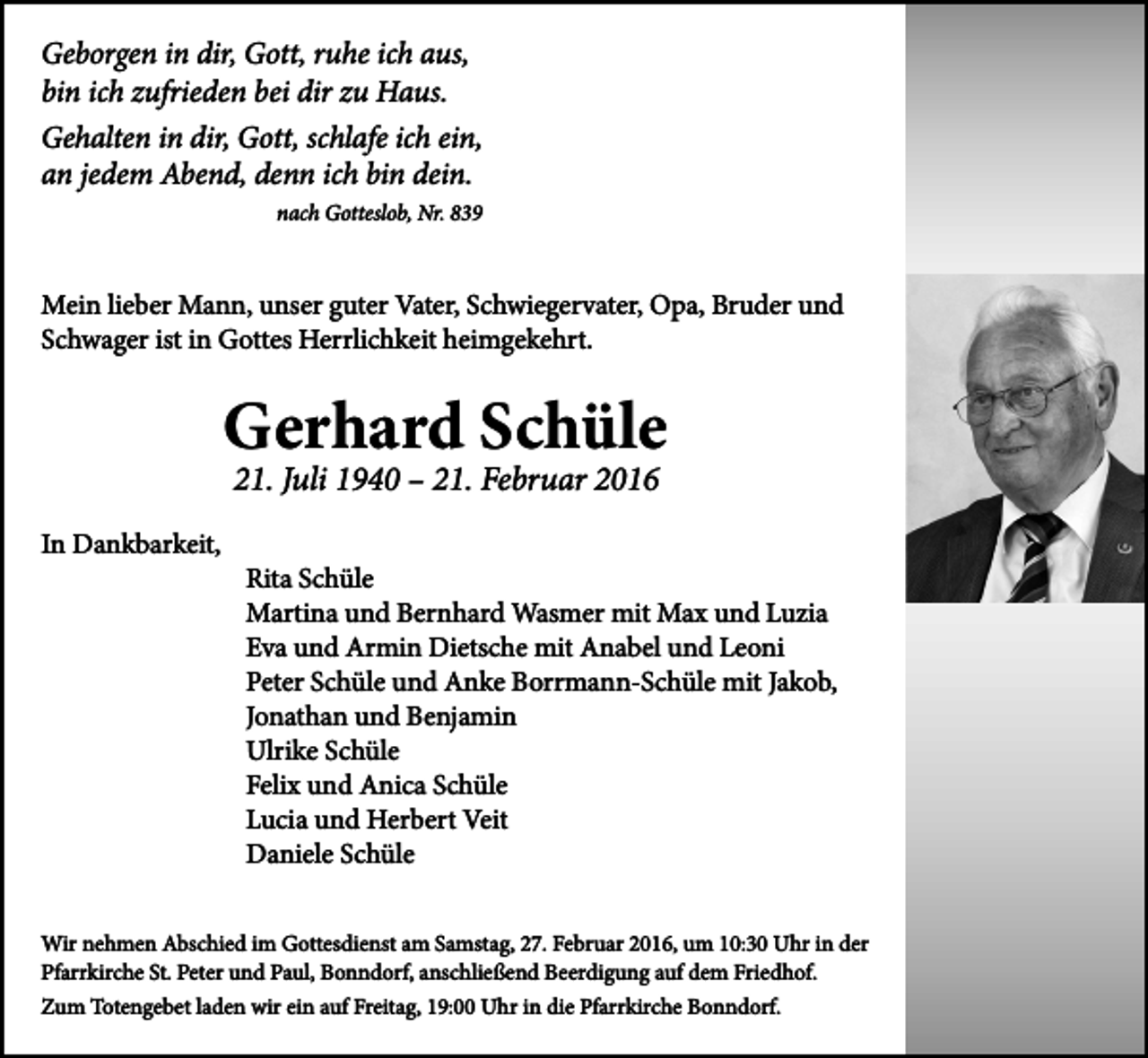 <p>Geborgen in dir, Gott, ruhe ich aus,<br />bin ich zufrieden bei dir zu Haus.<br />Gehalten in dir, Gott, schlafe ich ein,<br />an jedem Abend, denn ich bin dein.<br />nach Gotteslob, Nr. 839</p><p>Mein lieber Mann, unser guter Vater, Schwiegervater, Opa, Bruder und<br />Schwager ist in Gottes Herrlichkeit heimgekehrt.</p><p>Gerhard Schüle<br />21. Juli 1940 – 21. Februar 2016</p><p>In Dankbarkeit,</p><p>Rita Schüle<br />Martina und Bernhard Wasmer mit Max und Luzia<br />Eva und Armin Dietsche mit Anabel und Leoni<br />Peter Schüle und Anke Borrmann-Schüle mit Jakob,<br />Jonathan und Benjamin<br />Ulrike Schüle<br />Felix und Anica Schüle<br />Lucia und Herbert Veit<br />Daniele Schüle</p><p>Wir nehmen Abschied im Gottesdienst am Samstag, 27. Februar 2016, um 10:30 Uhr in der<br />Pfarrkirche St. Peter und Paul, Bonndorf, anschließend Beerdigung auf dem Friedhof.<br />Zum Totengebet laden wir ein auf Freitag, 19:00 Uhr in die Pfarrkirche Bonndorf.</p>