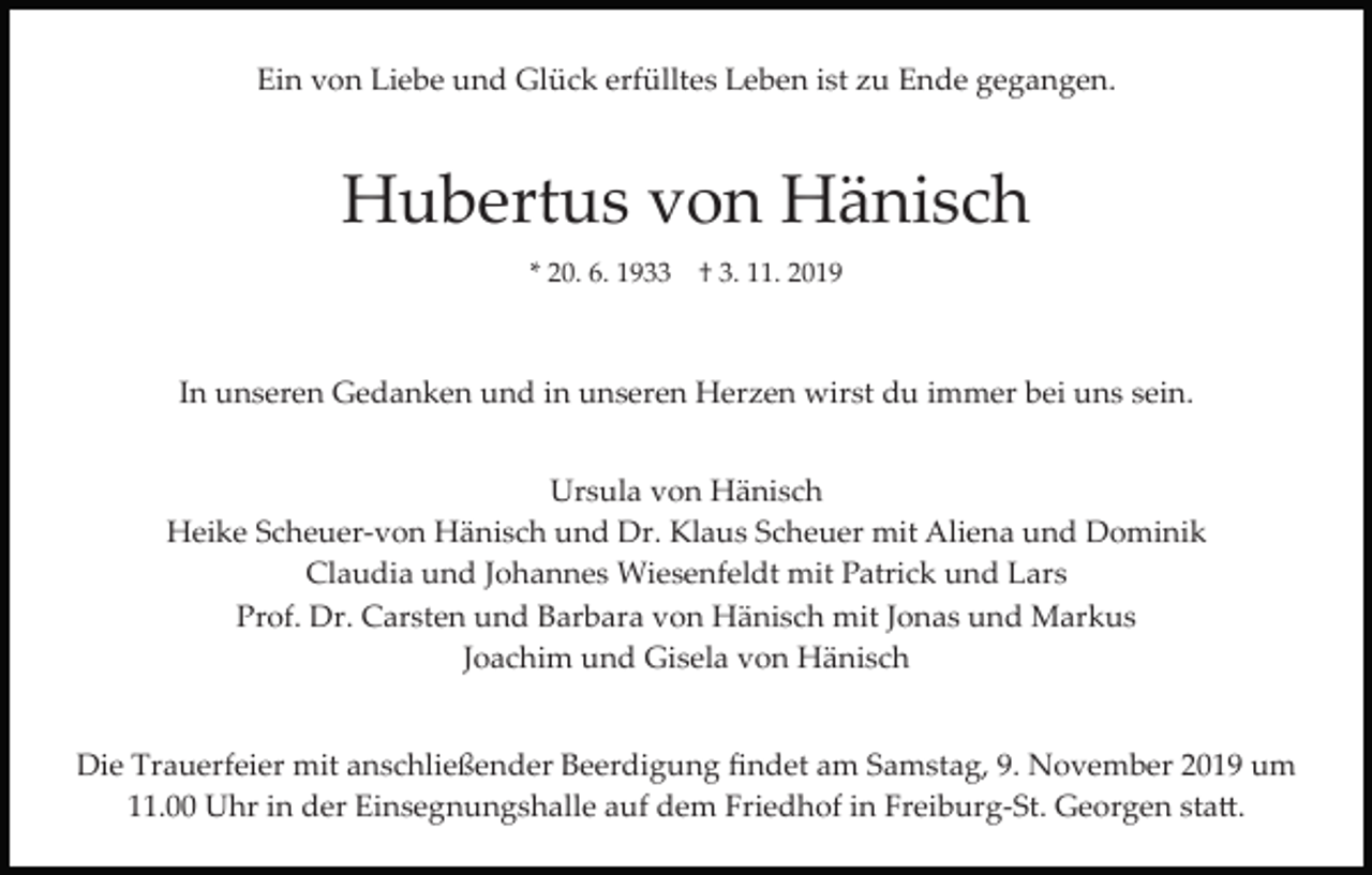 <p>Ein von Liebe und Glück erfülltes Leben ist zu Ende gegangen.</p><p>Hubertus von Hänisch<br />* 20. 6. 1933 † 3. 11. 2019</p><p>In unseren Gedanken und in unseren Herzen wirst du immer bei uns sein.<br />Ursula von Hänisch<br />Heike Scheuer­von Hänisch und Dr. Klaus Scheuer mit Aliena und Dominik<br />Claudia und Johannes Wiesenfeldt mit Patrick und Lars<br />Prof. Dr. Carsten und Barbara von Hänisch mit Jonas und Markus<br />Joachim und Gisela von Hänisch<br />Die Trauerfeier mit anschließender Beerdigung ﬁndet am Samstag, 9. November 2019 um<br />11.00 Uhr in der Einsegnungshalle auf dem Friedhof in Freiburg­St. Georgen sta�.</p>