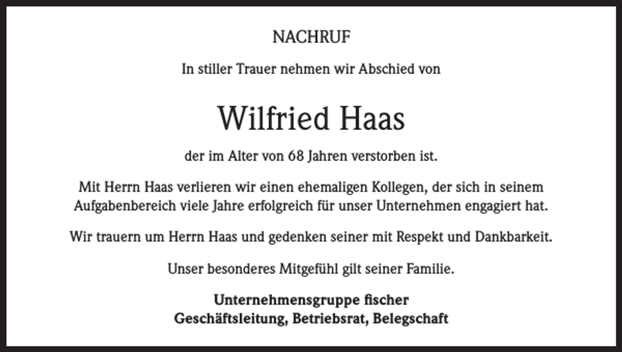 <p>NACHRUF<br />In stiller Trauer nehmen wir Abschied von</p><p>Wilfried Haas<br />der im Alter von 68 Jahren verstorben ist.<br />Mit Herrn Haas verlieren wir einen ehemaligen Kollegen, der sich in seinem<br />Aufgabenbereich viele Jahre erfolgreich für unser Unternehmen engagiert hat.<br />Wir trauern um Herrn Haas und gedenken seiner mit Respekt und Dankbarkeit.<br />Unser besonderes Mitgefühl gilt seiner Familie.<br />Unternehmensgruppe fischer<br />Geschäftsleitung, Betriebsrat, Belegschaft</p>