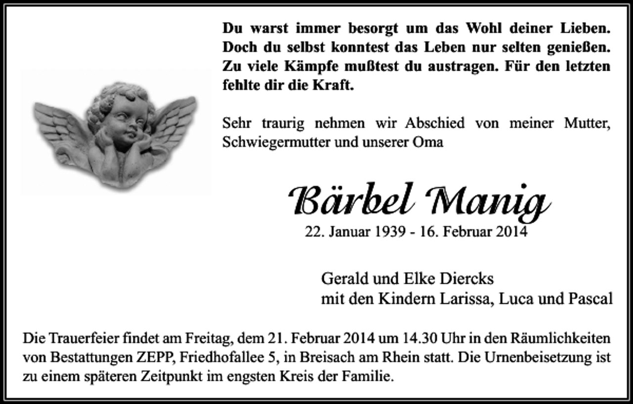 <p>Du warst immer besorgt um das Wohl deiner Lieben.<br />Doch du selbst konntest das Leben nur selten genießen.<br />Zu viele Kämpfe mußtest du austragen. Für den letzten<br />fehlte dir die Kraft.<br />Sehr traurig nehmen wir Abschied von meiner Mutter,<br />Schwiegermutter und unserer Oma</p><p>Bärbel Manig<br />22. Januar 1939 - 16. Februar 2014</p><p>Gerald und Elke Diercks<br />mit den Kindern Larissa, Luca und Pascal<br />Die Trauerfeier findet am Freitag, dem 21. Februar 2014 um 14.30 Uhr in den Räumlichkeiten<br />von Bestattungen ZEPP, Friedhofallee 5, in Breisach am Rhein statt. Die Urnenbeisetzung ist<br />zu einem späteren Zeitpunkt im engsten Kreis der Familie.</p>
