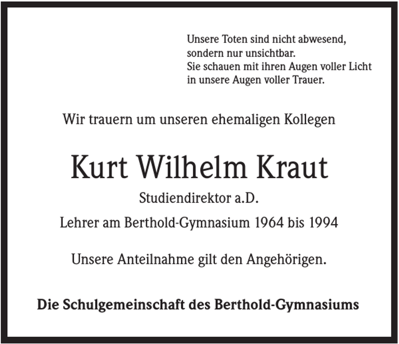 <p>Unsere Toten sind nicht abwesend,<br />sondern nur unsichtbar.<br />Sie schauen mit ihren Augen voller Licht<br />in unsere Augen voller Trauer.</p><p>Wir trauern um unseren ehemaligen Kollegen</p><p>Kurt Wilhelm Kraut<br />Studiendirektor a.D.<br />Lehrer am Berthold-Gymnasium 1964 bis 1994<br />Unsere Anteilnahme gilt den Angehörigen.<br />Die Schulgemeinschaft des Berthold-Gymnasiums</p>