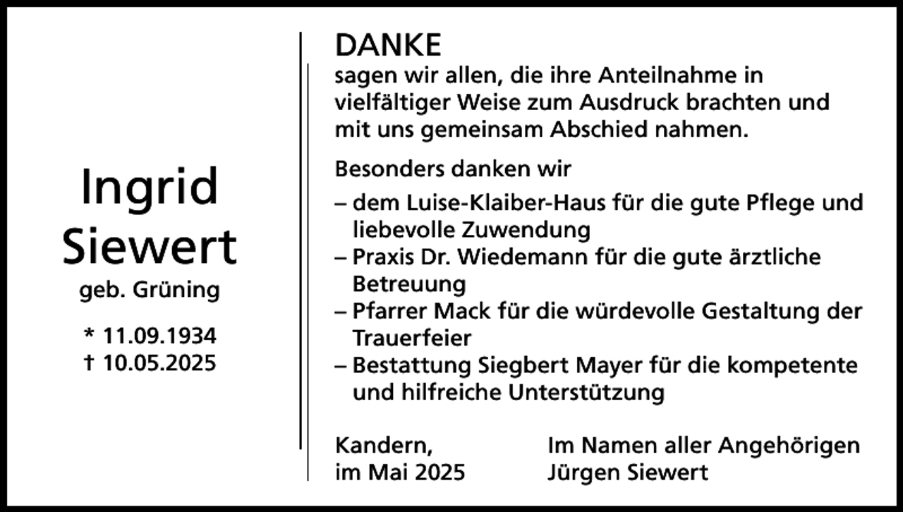 <p>DANKE</p><p>sagen wir allen, die ihre Anteilnahme in<br />vielfältiger Weise zum Ausdruck brachten und<br />mit uns gemeinsam Abschied nahmen.</p><p>Ingrid<br />Siewert<br />geb. Grüning<br />* 11.09.1934<br />† 10.05.2025</p><p>Besonders danken wir<br />– dem Luise-Klaiber-Haus für die gute Pflege und<br />liebevolle Zuwendung<br />– Praxis Dr. Wiedemann für die gute ärztliche<br />Betreuung<br />– Pfarrer Mack für die würdevolle Gestaltung der<br />Trauerfeier<br />– Bestattung Siegbert Mayer für die kompetente<br />und hilfreiche Unterstützung<br />Kandern,<br />im Mai 2025</p><p>Im Namen aller Angehörigen<br />Jürgen Siewert</p>