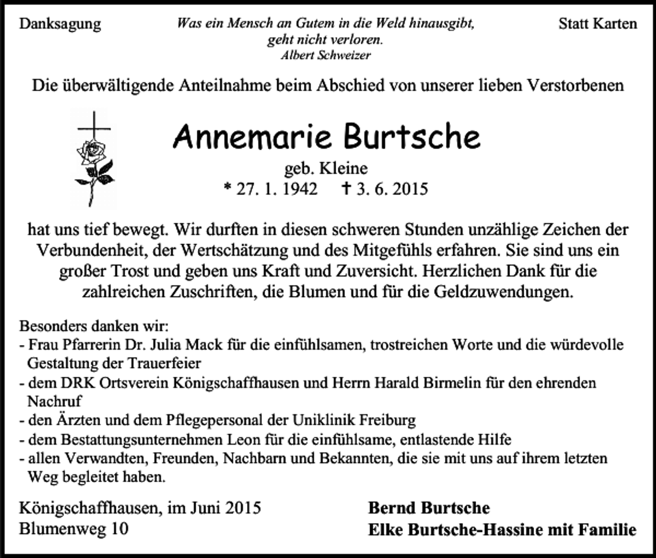 <p>Danksagung</p><p>Was ein Mensch an Gutem in die Weld hinausgibt,<br />geht nicht verloren.</p><p>Statt Karten</p><p>Albert Schweizer</p><p>Die überwältigende Anteilnahme beim Abschied von unserer lieben Verstorbenen</p><p>Annemarie Burtsche<br />geb. Kleine<br />* 27. 1. 1942  3. 6. 2015</p><p>hat uns tief bewegt. Wir durften in diesen schweren Stunden unzählige Zeichen der<br />Verbundenheit, der Wertschätzung und des Mitgefühls erfahren. Sie sind uns ein<br />großer Trost und geben uns Kraft und Zuversicht. Herzlichen Dank für die<br />zahlreichen Zuschriften, die Blumen und für die Geldzuwendungen.<br />Besonders danken wir:<br />- Frau Pfarrerin Dr. Julia Mack für die einfühlsamen, trostreichen Worte und die würdevolle<br />Gestaltung der Trauerfeier<br />- dem DRK Ortsverein Königschaffhausen und Herrn Harald Birmelin für den ehrenden<br />Nachruf<br />- den Ärzten und dem Pflegepersonal der Uniklinik Freiburg<br />- dem Bestattungsunternehmen Leon für die einfühlsame, entlastende Hilfe<br />- allen Verwandten, Freunden, Nachbarn und Bekannten, die sie mit uns auf ihrem letzten<br />Weg begleitet haben.</p><p>Königschaffhausen, im Juni 2015<br />Blumenweg 10</p><p>Bernd Burtsche<br />Elke Burtsche-Hassine mit Familie</p>