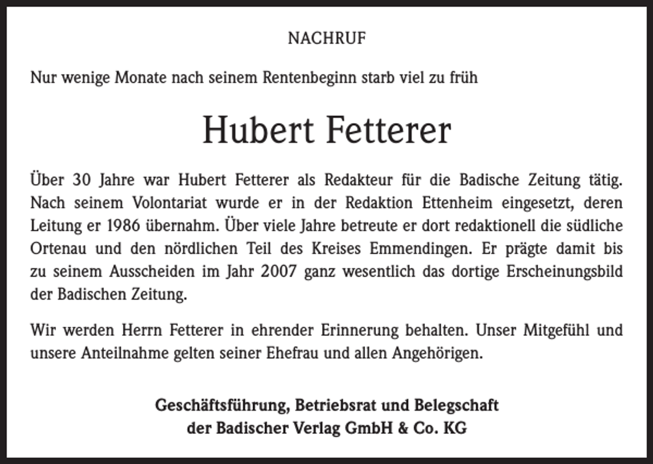 <p>NACHRUF<br />Nur wenige Monate nach seinem Rentenbeginn starb viel zu früh</p><p>Hubert Fetterer<br />Über 30 Jahre war Hubert Fetterer als Redakteur für die Badische Zeitung tätig.<br />Nach seinem Volontariat wurde er in der Redaktion Ettenheim eingesetzt, deren<br />­Leitung er 1986 übernahm. Über viele Jahre betreute er dort redaktionell die südliche<br />Ortenau und den nördlichen Teil des Kreises Emmendingen. Er prägte damit bis<br />zu seinem ­Ausscheiden im Jahr 2007 ganz wesentlich das dortige Erscheinungsbild<br />der Badischen Zeitung.<br />Wir werden Herrn Fetterer in ehrender Erinnerung behalten. Unser Mitgefühl und<br />unsere Anteilnahme gelten seiner Ehefrau und allen Angehörigen.<br />Geschäftsführung, Betriebsrat und Belegschaft<br />der Badischer Verlag GmbH &amp; Co. KG</p>