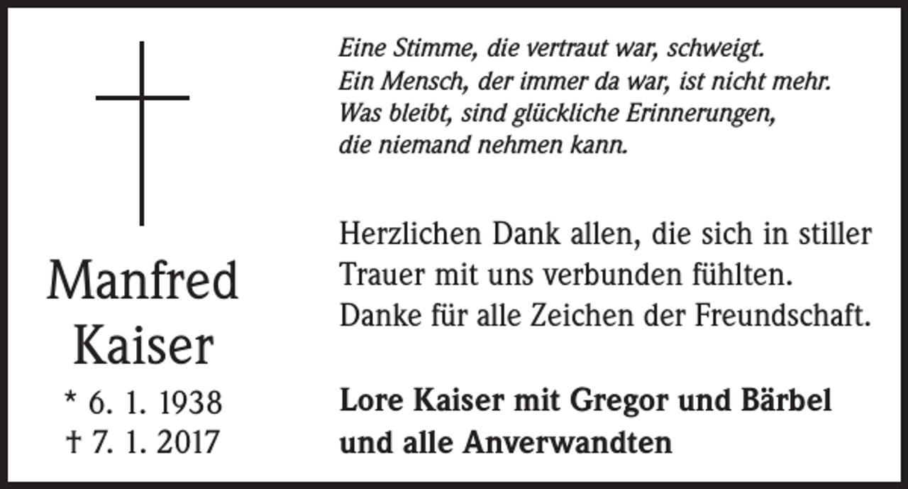 <p>Eine Stimme, die vertraut war, schweigt.<br />Ein Mensch, der immer da war, ist nicht mehr.<br />Was bleibt, sind glückliche Erinnerungen,<br />die niemand nehmen kann.</p><p>Manfred<br />Kaiser<br />* 6. 1. 1938<br />† 7. 1. 2017</p><p>Herzlichen Dank allen, die sich in stiller<br />Trauer mit uns verbunden fühlten.<br />Danke für alle Zeichen der Freundschaft.<br />Lore Kaiser mit Gregor und Bärbel<br />und alle Anverwandten</p>