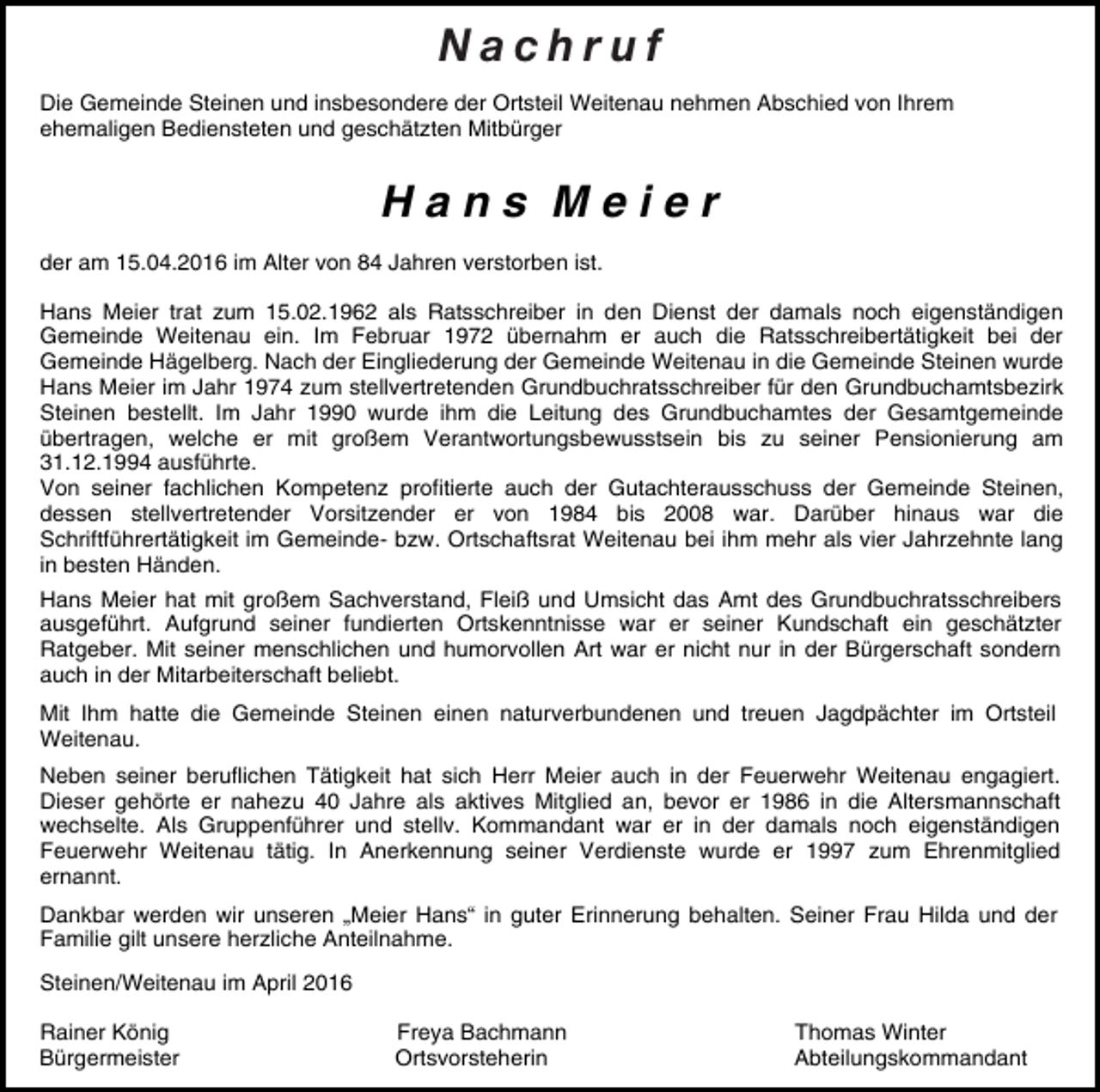 <p>N Naacc hhr ru uf f<br />Die Gemeinde Steinen und insbesondere der Ortsteil Weitenau nehmen Abschied von Ihrem<br />ehemaligen Bediensteten und geschätzten Mitbürger</p><p>Hans Meier<br />der am 15.04.2016 im Alter von 84 Jahren verstorben ist.<br />Hans Meier trat zum 15.02.1962 als Ratsschreiber in den Dienst der damals noch eigenständigen<br />Gemeinde Weitenau ein. Im Februar 1972 übernahm er auch die Ratsschreibertätigkeit bei der<br />Gemeinde Hägelberg. Nach der Eingliederung der Gemeinde Weitenau in die Gemeinde Steinen wurde<br />Hans Meier im Jahr 1974 zum stellvertretenden Grundbuchratsschreiber für den Grundbuchamtsbezirk<br />Steinen bestellt. Im Jahr 1990 wurde ihm die Leitung des Grundbuchamtes der Gesamtgemeinde<br />übertragen, welche er mit großem Verantwortungsbewusstsein bis zu seiner Pensionierung am<br />31.12.1994 ausführte.<br />Von seiner fachlichen Kompetenz profitierte auch der Gutachterausschuss der Gemeinde Steinen,<br />dessen stellvertretender Vorsitzender er von 1984 bis 2008 war. Darüber hinaus war die<br />Schriftführertätigkeit im Gemeinde- bzw. Ortschaftsrat Weitenau bei ihm mehr als vier Jahrzehnte lang<br />in besten Händen.<br />Hans Meier hat mit großem Sachverstand, Fleiß und Umsicht das Amt des Grundbuchratsschreibers<br />ausgeführt. Aufgrund seiner fundierten Ortskenntnisse war er seiner Kundschaft ein geschätzter<br />Ratgeber. Mit seiner menschlichen und humorvollen Art war er nicht nur in der Bürgerschaft sondern<br />auch in der Mitarbeiterschaft beliebt.<br />Mit Ihm hatte die Gemeinde Steinen einen naturverbundenen und treuen Jagdpächter im Ortsteil<br />Weitenau.<br />Neben seiner beruflichen Tätigkeit hat sich Herr Meier auch in der Feuerwehr Weitenau engagiert.<br />Dieser gehörte er nahezu 40 Jahre als aktives Mitglied an, bevor er 1986 in die Altersmannschaft<br />wechselte. Als Gruppenführer und stellv. Kommandant war er in der damals noch eigenständigen<br />Feuerwehr Weitenau tätig. In Anerkennung seiner Verdienste wurde er 1997 zum Ehrenmitglied<br />ernannt.<br />Dankbar werden wir unseren „Meier Hans“ in guter Erinnerung behalten. Seiner Frau Hilda und der<br />Familie gilt unsere herzliche Anteilnahme.<br />Steinen/Weitenau im April 2016<br />Rainer König<br />Bürgermeister</p><p>Freya Bachmann<br />Ortsvorsteherin</p><p>Thomas Winter<br />Abteilungskommandant</p>
