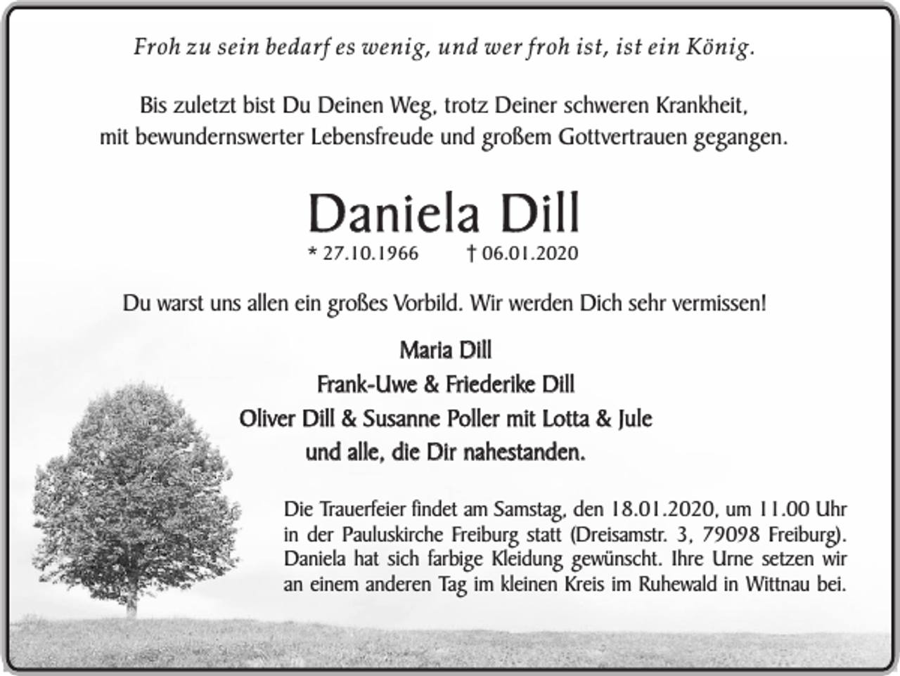 <p>Froh zu sein bedarf es wenig, und wer froh ist, ist ein König.</p><p>Bis zuletzt bist Du Deinen Weg, trotz Deiner schweren Krankheit,<br />mit bewundernswerter Lebensfreude und großem Gottvertrauen gegangen.</p><p>Daniela Dill<br />* 27.10.1966</p><p>06.01.2020</p><p>Du warst uns allen ein großes Vorbild. Wir werden Dich sehr vermissen!</p><p>Maria Dill<br />Frank-Uwe &amp; Friederike Dill<br />Oliver Dill &amp; Susanne Poller mit Lotta &amp; Jule<br />und alle, die Dir nahestanden.<br />Die Trauerfeier findet am Samstag, den 18.01.2020, um 11.00 Uhr<br />in der Pauluskirche Freiburg statt (Dreisamstr. 3, 79098 Freiburg).<br />Daniela hat sich farbige Kleidung gewünscht. Ihre Urne setzen wir<br />an einem anderen Tag im kleinen Kreis im Ruhewald in Wittnau bei.</p>