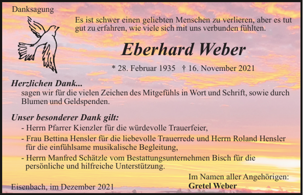 <p>Danksagung<br />Es ist schwer einen geliebten Menschen zu verlieren, aber es tut<br />gut zu erfahren, wie viele sich mit uns verbunden fühlten.</p><p>Eberhard Weber<br />* 28. Februar 1935 † 16. November 2021</p><p>Herzlichen Dank...</p><p>sagen wir für die vielen Zeichen des Mitgefühls in Wort und Schrift, sowie durch<br />Blumen und Geldspenden.</p><p>Unser besonderer Dank gilt:<br />- Herrn Pfarrer Kienzler für die würdevolle Trauerfeier,<br />- Frau Bettina Hensler für die liebevolle Trauerrede und Herrn Roland Hensler<br />für die einfühlsame musikalische Begleitung,<br />- Herrn Manfred Schätzle vom Bestattungsunternehmen Bisch für die<br />persönliche und hilfreiche Unterstützung.<br />Im Namen aller Angehörigen:<br />Gretel Weber<br />Eisenbach, im Dezember 2021</p>