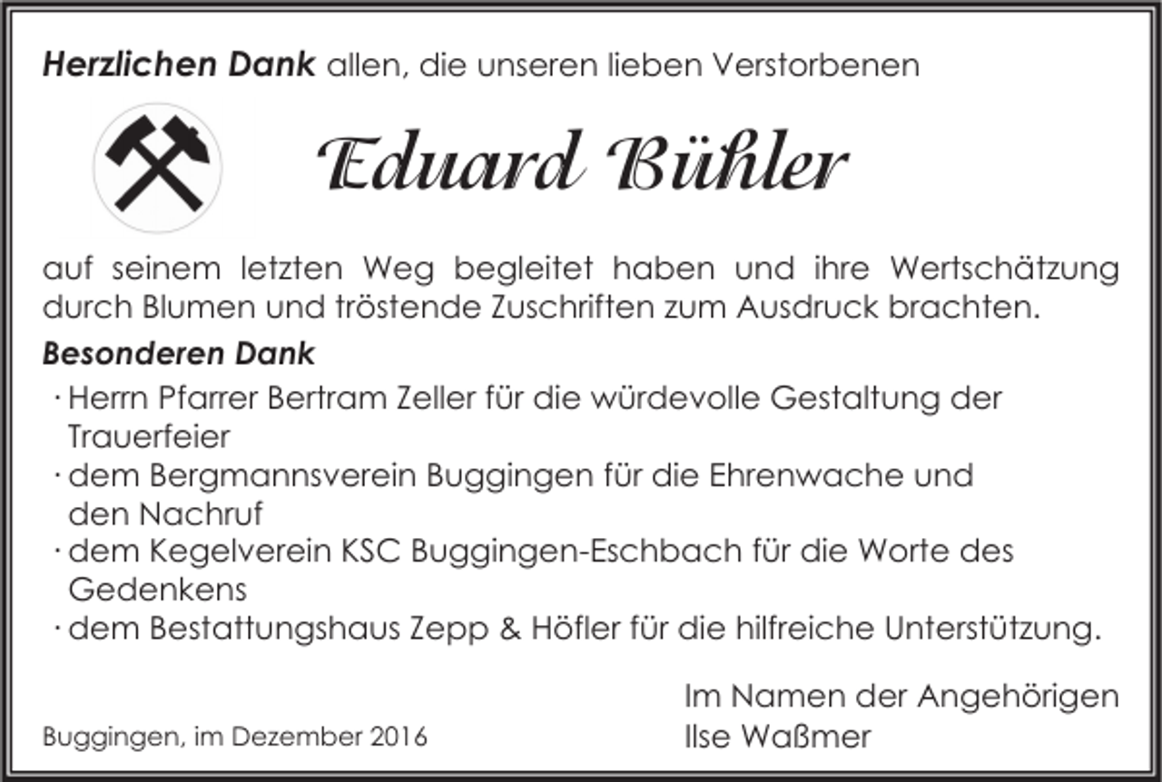 <p>Herzlichen Dank allen, die unseren lieben Verstorbenen</p><p>Eduard Bühler<br />auf seinem letzten Weg begleitet haben und ihre Wertschätzung<br />durch Blumen und tröstende Zuschriften zum Ausdruck brachten.<br />Besonderen Dank<br />∙ Herrn Pfarrer Bertram Zeller für die würdevolle Gestaltung der<br />Trauerfeier<br />∙ dem Bergmannsverein Buggingen für die Ehrenwache und<br />den Nachruf<br />∙ dem Kegelverein KSC Buggingen-Eschbach für die Worte des<br />Gedenkens<br />∙ dem Bestattungshaus Zepp &amp; Höfler für die hilfreiche Unterstützung.<br />Buggingen, im Dezember 2016</p><p>Im Namen der Angehörigen<br />Ilse Waßmer</p>