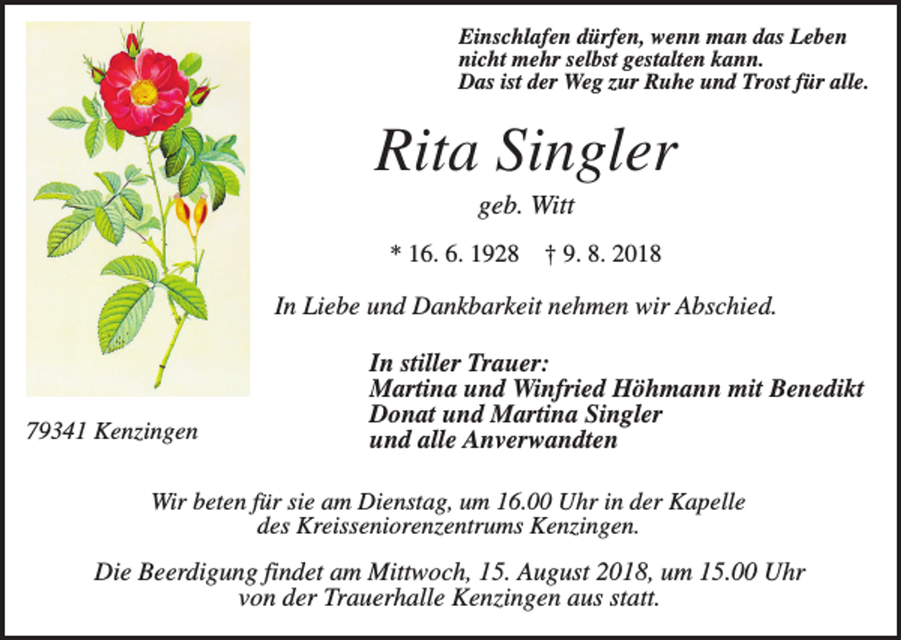 <p>Einschlafen dürfen, wenn man das Leben<br />nicht mehr selbst gestalten kann.<br />Das ist der Weg zur Ruhe und Trost für alle.</p><p>Rita Singler<br />geb. Witt<br />* 16. 6. 1928</p><p>† 9. 8. 2018</p><p>In Liebe und Dankbarkeit nehmen wir Abschied.</p><p>79341 Kenzingen</p><p>In stiller Trauer:<br />Martina und Winfried Höhmann mit Benedikt<br />Donat und Martina Singler<br />und alle Anverwandten</p><p>Wir beten für sie am Dienstag, um 16.00 Uhr in der Kapelle<br />des Kreisseniorenzentrums Kenzingen.</p><p>Die Beerdigung findet am Mittwoch, 15. August 2018, um 15.00 Uhr<br />von der Trauerhalle Kenzingen aus statt.</p>