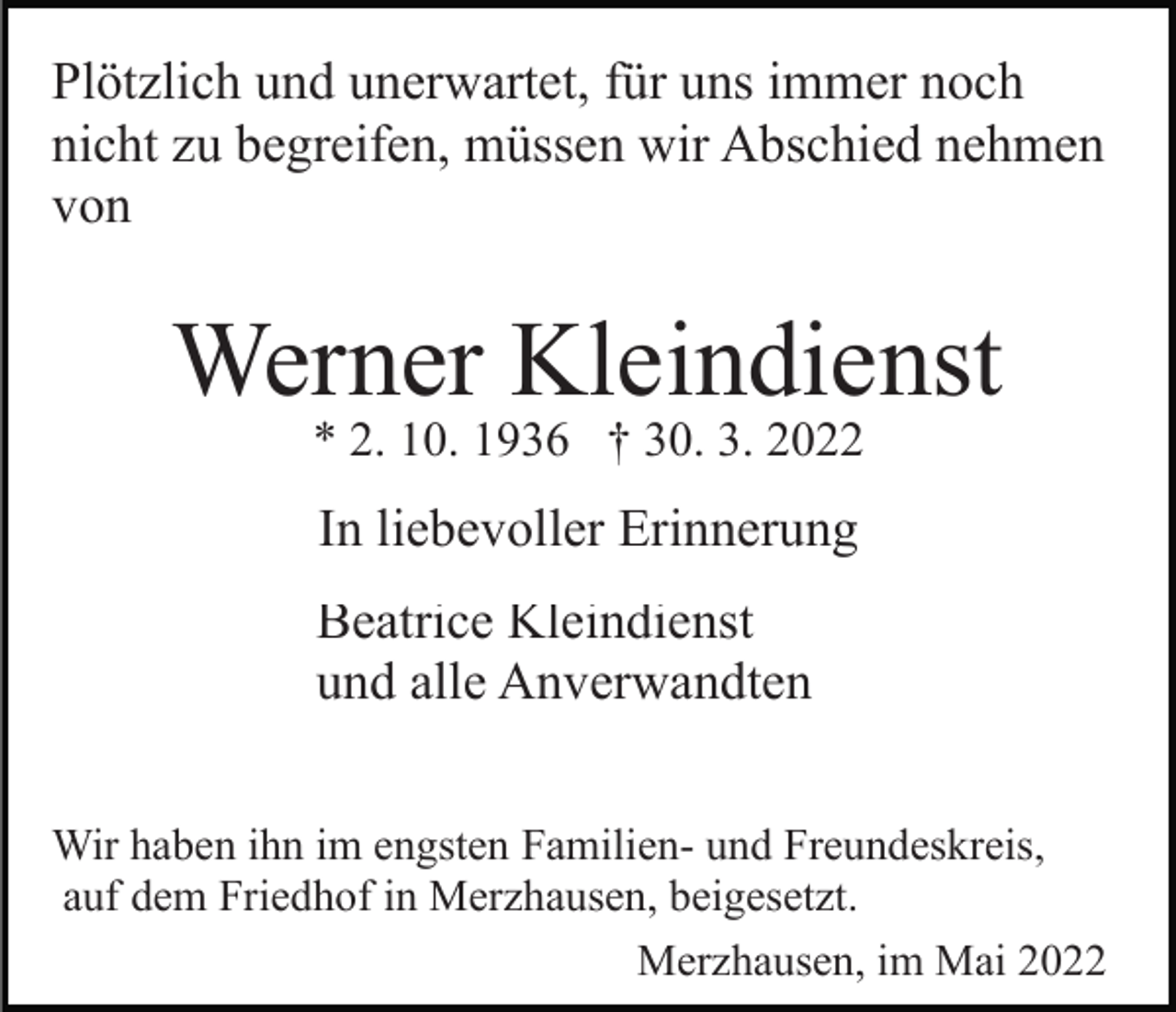 <p>Plötzlich und unerwartet, für uns immer noch<br />nicht zu begreifen, müssen wir Abschied nehmen<br />von</p><p>Werner Kleindienst<br />* 2. 10. 1936 † 30. 3. 2022</p><p>In liebevoller Erinnerung<br />Beatrice Kleindienst<br />und alle Anverwandten<br />Wir haben ihn im engsten Familien- und Freundeskreis,<br />auf dem Friedhof in Merzhausen, beigesetzt.<br />Merzhausen, im Mai 2022</p>