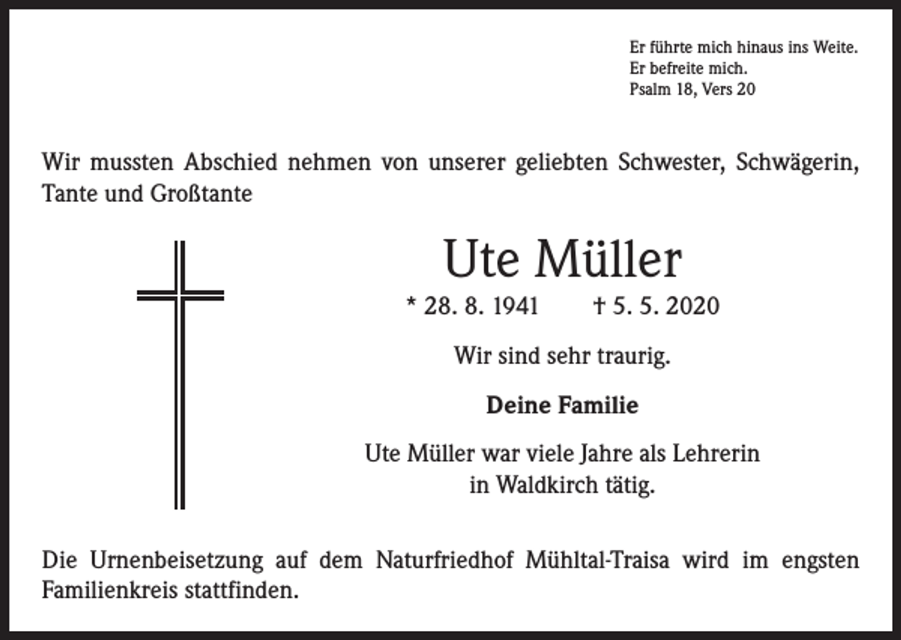 <p>Er führte mich hinaus ins Weite.<br />Er befreite mich.<br />Psalm 18, Vers 20</p><p>Wir mussten Abschied nehmen von unserer geliebten Schwester, Schwägerin,<br />Tante und Großtante</p><p>Ute Müller</p><p>* 28. 8. 1941 † 5. 5. 2020<br />Wir sind sehr traurig.<br />Deine Familie<br />Ute Müller war viele Jahre als Lehrerin<br />in Waldkirch tätig.<br />Die Urnenbeisetzung auf dem Naturfriedhof Mühltal-Traisa wird im engsten<br />­Familienkreis stattfinden.</p>