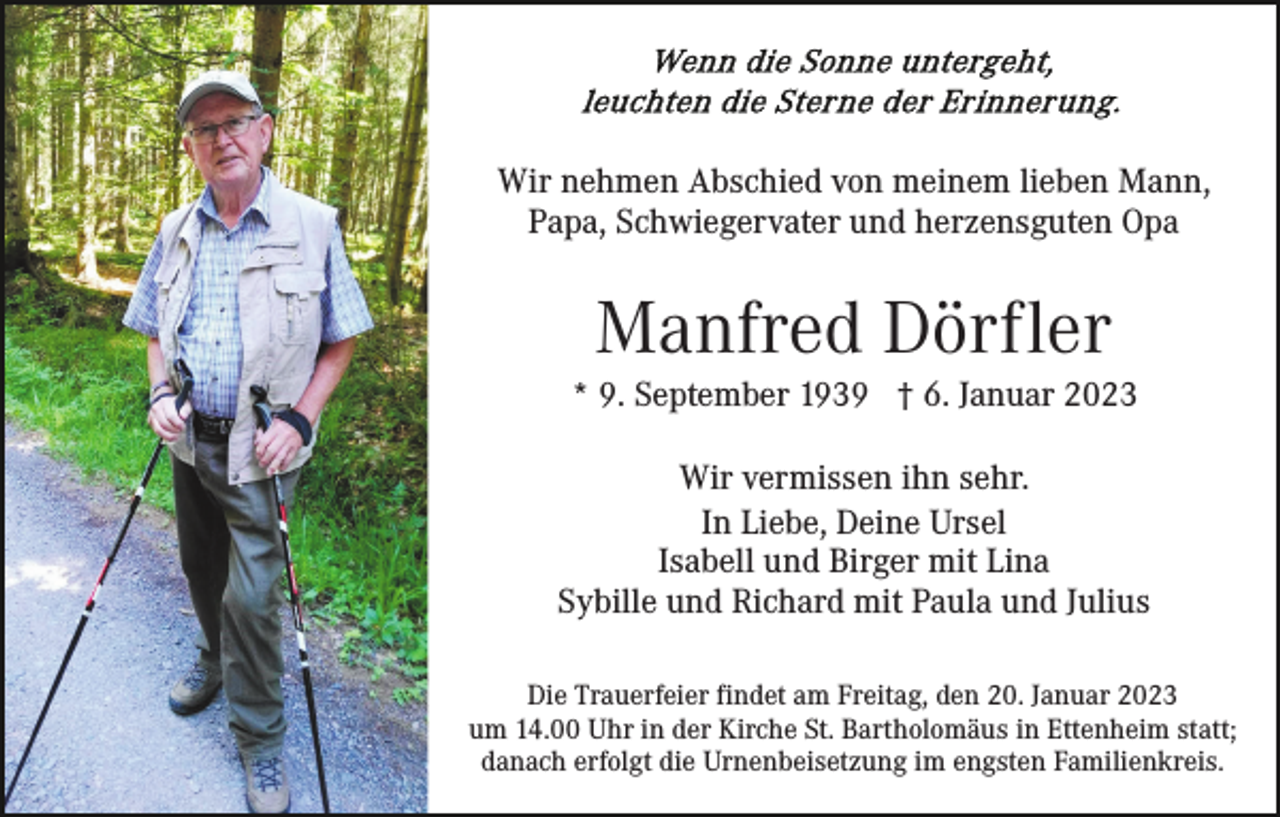 <p>Wir nehmen Abschied von meinem lieben Mann,<br />Papa, Schwiegervater und herzensguten Opa</p><p>Manfred Dörfler<br />* 9. September 1939 † 6. Januar 2023<br />Wir vermissen ihn sehr.<br />In Liebe, Deine Ursel<br />Isabell und Birger mit Lina<br />Sybille und Richard mit Paula und Julius<br />Die Trauerfeier findet am Freitag, den 20. Januar 2023<br />um 14.00 Uhr in der Kirche St. Bartholomäus in Ettenheim statt;<br />danach erfolgt die Urnenbeisetzung im engsten Familienkreis.</p>