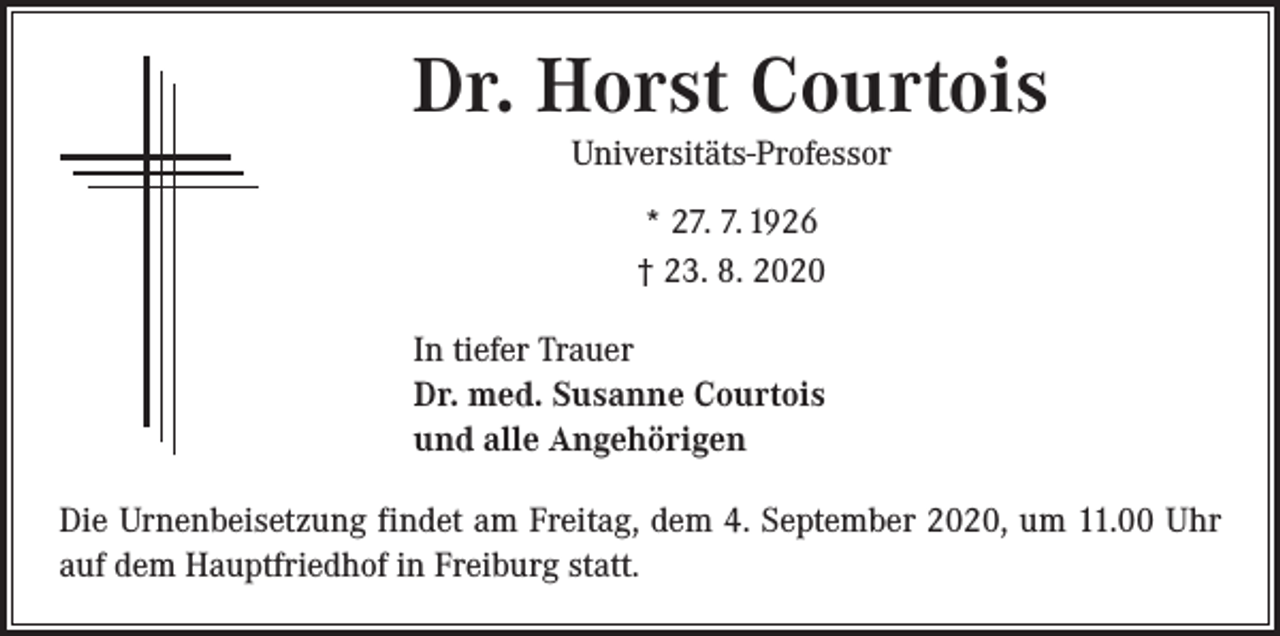 <p>Dr. Horst Courtois<br />Universitäts-Professor<br />* 27. 7. 1926<br />† 23. 8. 2020<br />In tiefer Trauer<br />Dr. med. Susanne Courtois<br />und alle Angehörigen<br />Die Urnenbeisetzung findet am Freitag, dem 4. September 2020, um 11.00 Uhr<br />auf dem Hauptfriedhof in Freiburg statt.</p>