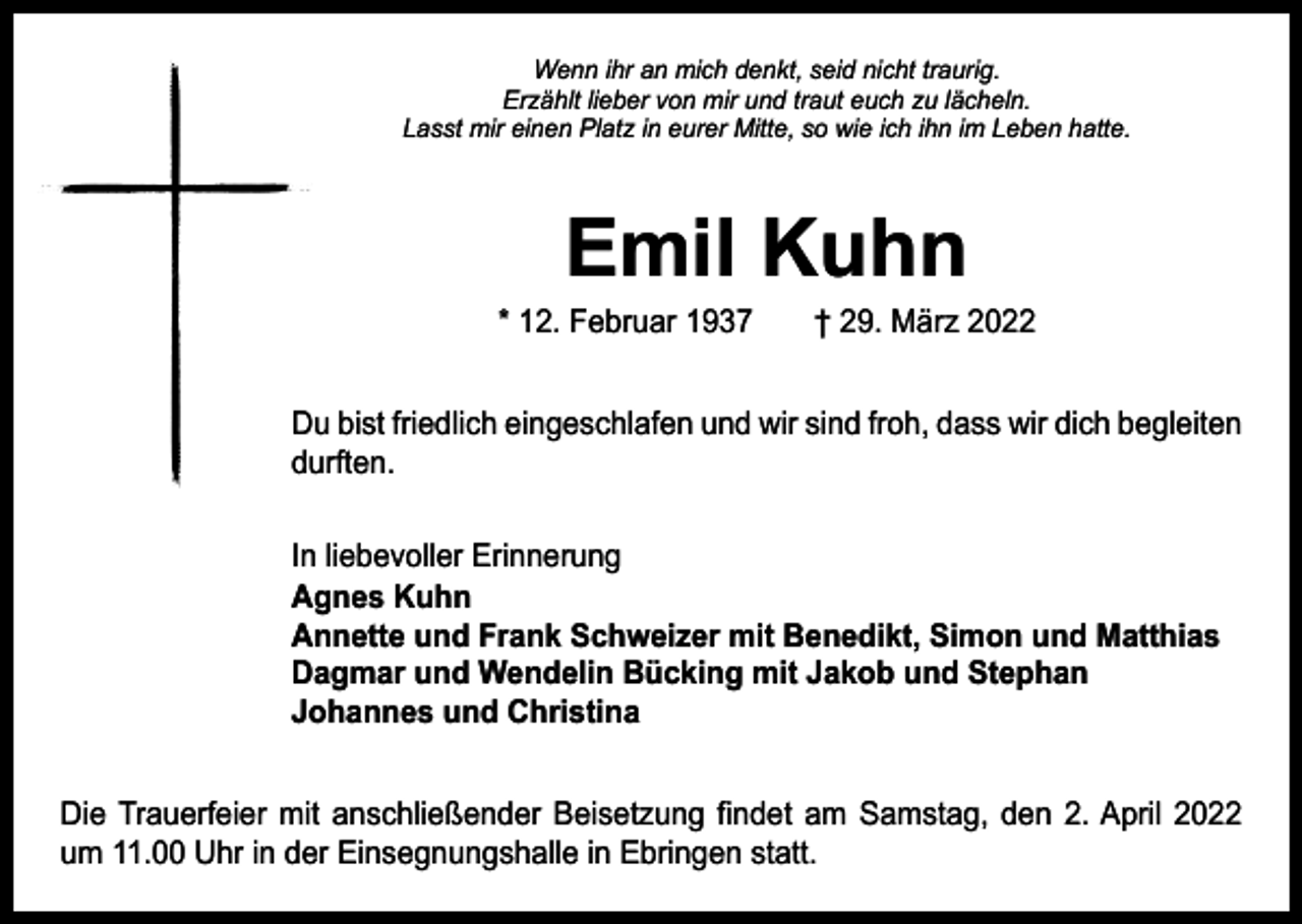 <p>Wenn ihr an mich denkt, seid nicht traurig.<br />Erzählt lieber von mir und traut euch zu lächeln.<br />Lasst mir einen Platz in eurer Mitte, so wie ich ihn im Leben hatte.</p><p>Emil Kuhn</p><p>* 12. Februar 1937 † 29. März 2022<br />Du bist friedlich eingeschlafen und wir sind froh, dass wir dich ­begleiten<br />durften.<br />In liebevoller Erinnerung<br />Agnes Kuhn<br />Annette und Frank Schweizer mit Benedikt, Simon und Matthias<br />Dagmar und Wendelin Bücking mit Jakob und Stephan<br />Johannes und Christina<br />Die Trauerfeier mit anschließender Beisetzung findet am Samstag, den 2. April 2022<br />um 11.00 Uhr in der Einsegnungshalle in Ebringen statt.</p>