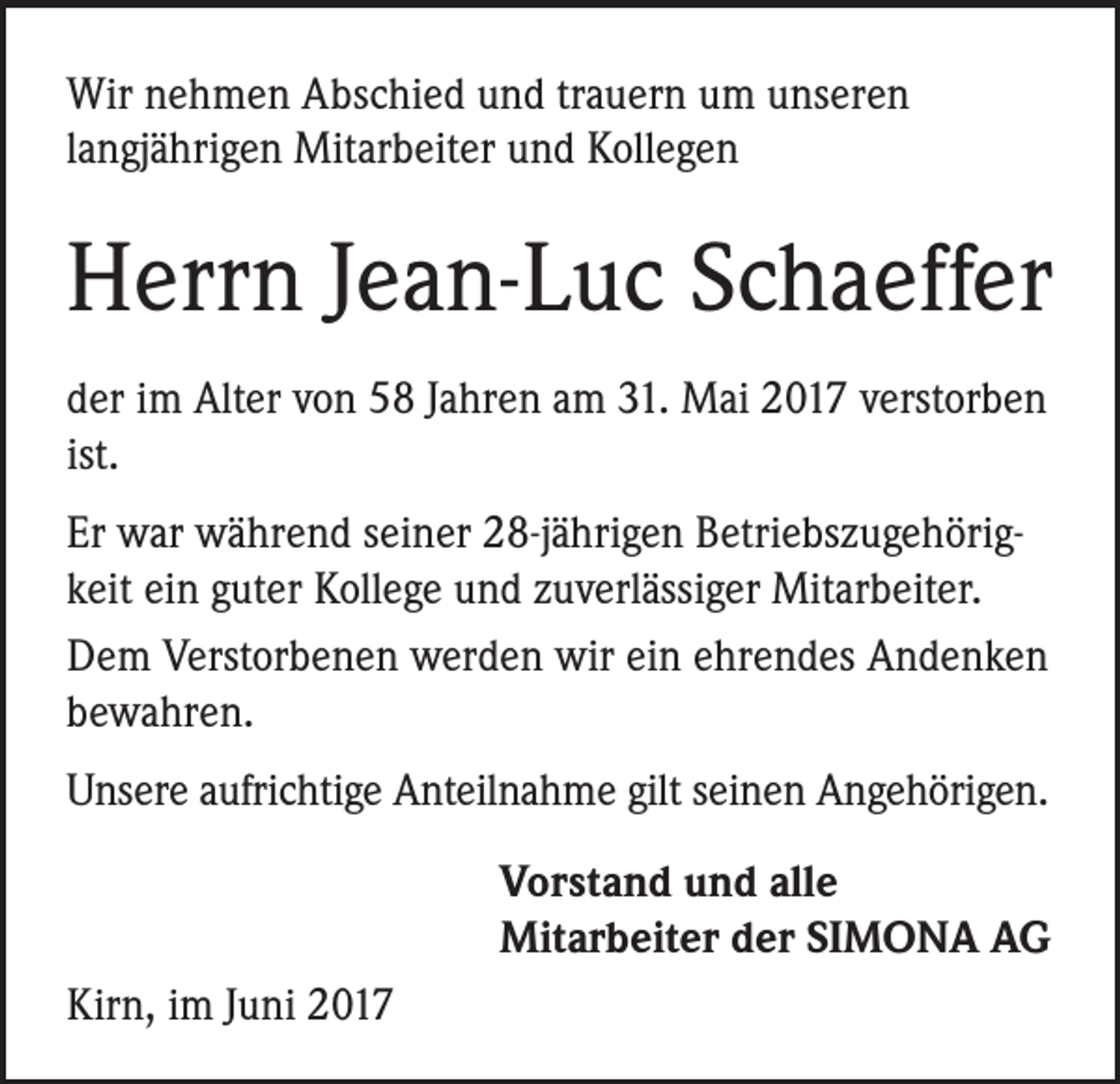 <p>Wir nehmen Abschied und trauern um unseren<br />langjährigen Mitarbeiter und Kollegen</p><p>Herrn Jean-Luc Schaeffer<br />der im Alter von 58 Jahren am 31. Mai 2017 verstorben<br />ist.<br />Er war während seiner 28-jährigen Betriebszugehörigkeit ein guter Kollege und zuverlässiger Mitarbeiter.<br />Dem Verstorbenen werden wir ein ehrendes Andenken<br />bewahren.<br />Unsere aufrichtige Anteilnahme gilt seinen Angehörigen.<br />Vorstand und alle<br />Mitarbeiter der SIMONA AG<br />Kirn, im Juni 2017</p>