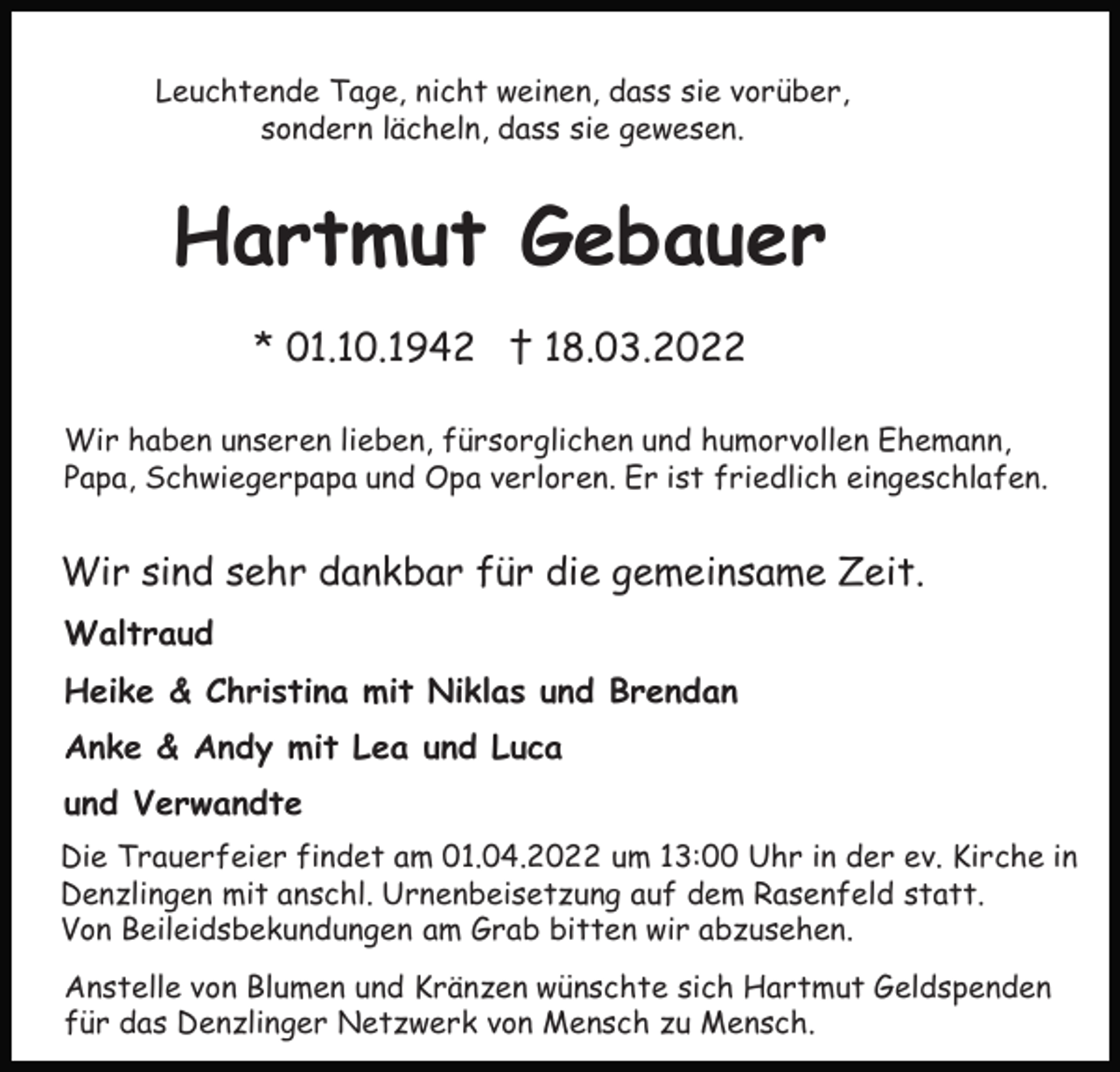 <p>Leuchtende Tage, nicht weinen, dass sie vorüber,<br />sondern lächeln, dass sie gewesen.</p><p>Hartmut Gebauer<br />* 01.10.1942 † 18.03.2022<br />Wir haben unseren lieben, fürsorglichen und humorvollen Ehemann,<br />Papa, Schwiegerpapa und Opa verloren. Er ist friedlich eingeschlafen.</p><p>Wir sind sehr dankbar für die gemeinsame Zeit.<br />Waltraud<br />Heike &amp; Christina mit Niklas und Brendan<br />Anke &amp; Andy mit Lea und Luca<br />und Verwandte<br />Die Trauerfeier findet am 01.04.2022 um 13:00 Uhr in der ev. Kirche in<br />Denzlingen mit anschl. Urnenbeisetzung auf dem Rasenfeld statt.<br />Von Beileidsbekundungen am Grab bitten wir abzusehen.<br />Anstelle von Blumen und Kränzen wünschte sich Hartmut Geldspenden<br />für das Denzlinger Netzwerk von Mensch zu Mensch.</p>
