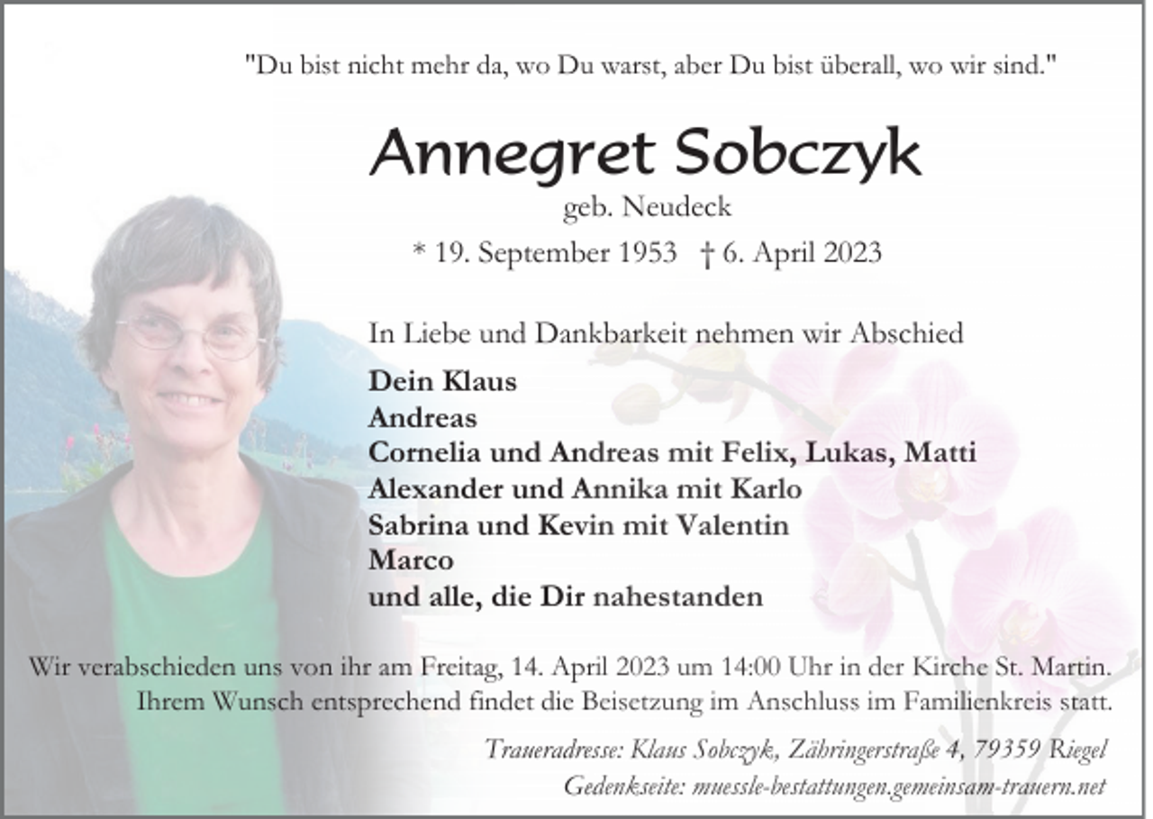 <p>"Du bist nicht mehr da, wo Du warst, aber Du bist überall, wo wir sind."</p><p>Annegret Sobczyk<br />geb. Neudeck<br />* 19. September 1953 † 6. April 2023</p><p>In Liebe und Dankbarkeit nehmen wir Abschied<br />Dein Klaus<br />Andreas<br />Cornelia und Andreas mit Felix, Lukas, Matti<br />Alexander und Annika mit Karlo<br />Sabrina und Kevin mit Valentin<br />Marco<br />und alle, die Dir nahestanden<br />Wir verabschieden uns von ihr am Freitag, 14. April 2023 um 14:00 Uhr in der Kirche St. Martin.<br />Ihrem Wunsch entsprechend findet die Beisetzung im Anschluss im Familienkreis statt.<br />Traueradresse: Klaus Sobczyk, Zähringerstraße 4, 79359 Riegel<br />Gedenkseite: muessle-bestattungen.gemeinsam-trauern.net</p>