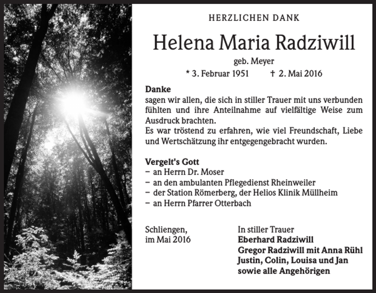 <p>HERZLICHEN DANK</p><p>Helena Maria Radziwill<br />geb. Meyer<br />* 3. Februar 1951<br />† 2. Mai 2016<br />Danke<br />sagen wir allen, die sich in stiller Trauer mit uns verbunden<br />fühlten und ihre Anteilnahme auf vielfältige Weise zum<br />Ausdruck brachten.<br />Es war tröstend zu erfahren, wie viel Freundschaft, Liebe<br />und Wertschätzung ihr entgegengebracht wurden.<br />Vergelt's Gott<br />– an Herrn Dr. Moser<br />– an den ambulanten Pflegedienst Rheinweiler<br />– der Station Römerberg, der Helios Klinik Müllheim<br />– an Herrn Pfarrer Otterbach<br />Schliengen,<br />im Mai 2016</p><p>In stiller Trauer<br />Eberhard Radziwill<br />Gregor Radziwill mit Anna Rühl<br />Justin, Colin, Louisa und Jan<br />sowie alle Angehörigen</p>