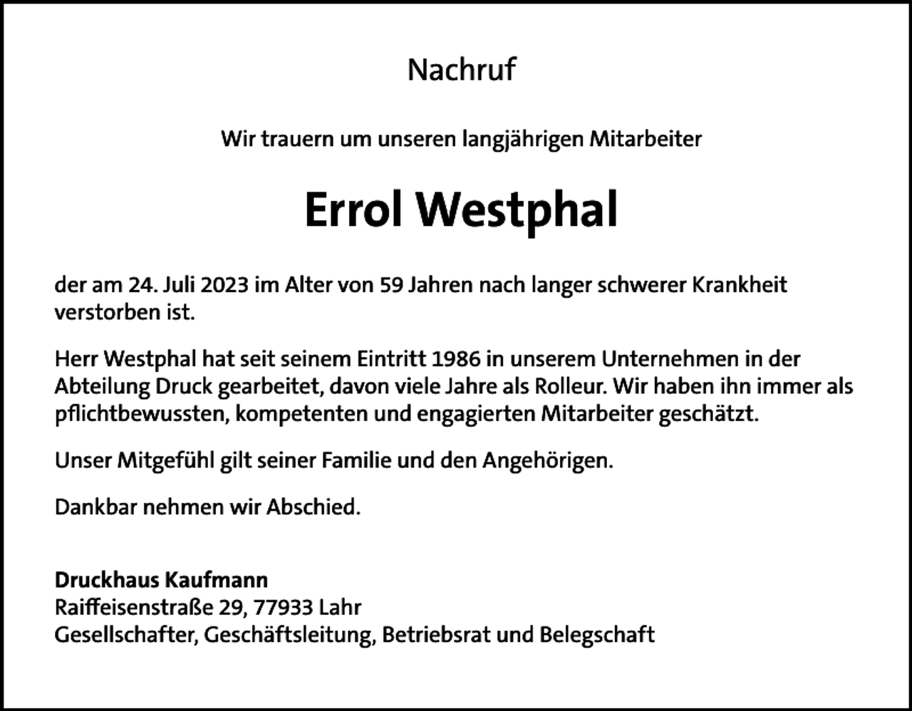 <p>Nachruf<br />Wir trauern um unseren langjährigen Mitarbeiter</p><p>Errol Westphal<br />der am 24. Juli 2023 im Alter von 59 Jahren nach langer schwerer Krankheit<br />verstorben ist.<br />Herr Westphal hat seit seinem Eintritt 1986 in unserem Unternehmen in der<br />Abteilung Druck gearbeitet, davon viele Jahre als Rolleur. Wir haben ihn immer als<br />pflichtbewussten, kompetenten und engagierten Mitarbeiter geschätzt.<br />Unser Mitgefühl gilt seiner Familie und den Angehörigen.<br />Dankbar nehmen wir Abschied.<br />Druckhaus Kaufmann<br />Raiffeisenstraße 29, 77933 Lahr<br />Gesellschafter, Geschäftsleitung, Betriebsrat und Belegschaft</p>
