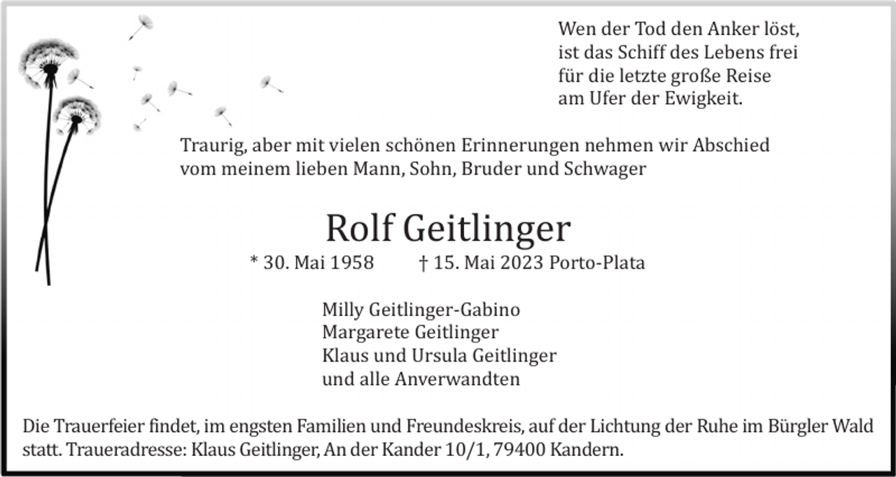 <p>Wen der Tod den Anker lö st,<br />ist das Schiff des Lebens frei<br />fü r die letzte große Reise<br />am Ufer der Ewigkeit.<br />Traurig, aber mit vielen schö nen Erinnerungen nehmen wir Abschied<br />vom meinem lieben Mann, Sohn, Bruder und Schwager</p><p>Rolf Geitlinger<br />* 30. Mai 1958</p><p>† 15. Mai 2023 Porto-Plata</p><p>Milly Geitlinger-Gabino<br />Margarete Geitlinger<br />Klaus und Ursula Geitlinger<br />und alle Anverwandten<br />Die Trauerfeier findet, im engsten Familien und Freundeskreis, auf der Lichtung der Ruhe im Bü rgler Wald<br />statt. Traueradresse: Klaus Geitlinger, An der Kander 10/1, 79400 Kandern.</p>